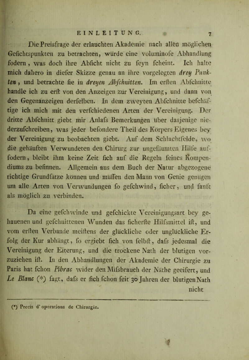 (Die Preisfrage der erlauchten Akademie nach allen möglichen Gefichtspunkten zu betrachten, würde eine volmninofe Abhandlung fodern , was doch ihre Abficht nicht zu feyn fcheint. Ich halte mich dahero in diefer Skizze genau an ihre vorgelegten drey Punk- ten , und betrachte fie in dreyen Abfchnitten. Im erden Ablchnitte handle ich zu erlt von den Anzeigen zur Vereinigung, und dann von den Gegenanzeigen derfelben. In dem zweyten Ablchnitte befchüf- tige ich mich mit den verfchiedenen Arten der Vereinigung. Der dritte Ablchnitt giebt mir Anlafs Bemerkungen über dasjenige nie- derzufchreiben, was jeder befondere Theil des Körpers Eigenes bey der Vereinigung zu beobachten giebt. Auf dem Schlachtfelde, wo die gehäuften Verwundeten den Chirurg zur ungefäumten Hille auf- fodem, bleibt ihm keine Zeit fich auf die Regeln feines Kompen- diums zu befmnen. Allgemein aus dem Buch der Natur abgezogene richtige Grundfätze können und muffen den Mann von Genie genügen um alle Arten von Verwundungen fo gefclrwind, ficher, und lauft als möglich zu verbinden. Da eine gefchwinde und gefchickte Vereinigungsart bey ge- hauenen und gefchnittenen Wunden das ficherfte Hilfsmittel ift, und vom erlten Verbände meiitens der glückliche oder unglückliche Er- folg der Kur abhängt, fo ergiebt fich von felbll, dafs jedesmal die Vereinigung der Eiterung, und die trockene Nath der blutigen vor- zuziehen ifi. I11 den Abhandlungen der Akademie der Chirurgie zu Paris hat fchon Pibrac wider den Mifsbrauch der Nüthe geeifert, und Le Blanc (*) fagt, dafs er fich fchon feit 30 Jahren der blutigen Nath nicht (*) Prccis d’ operatious de Chirurgie.