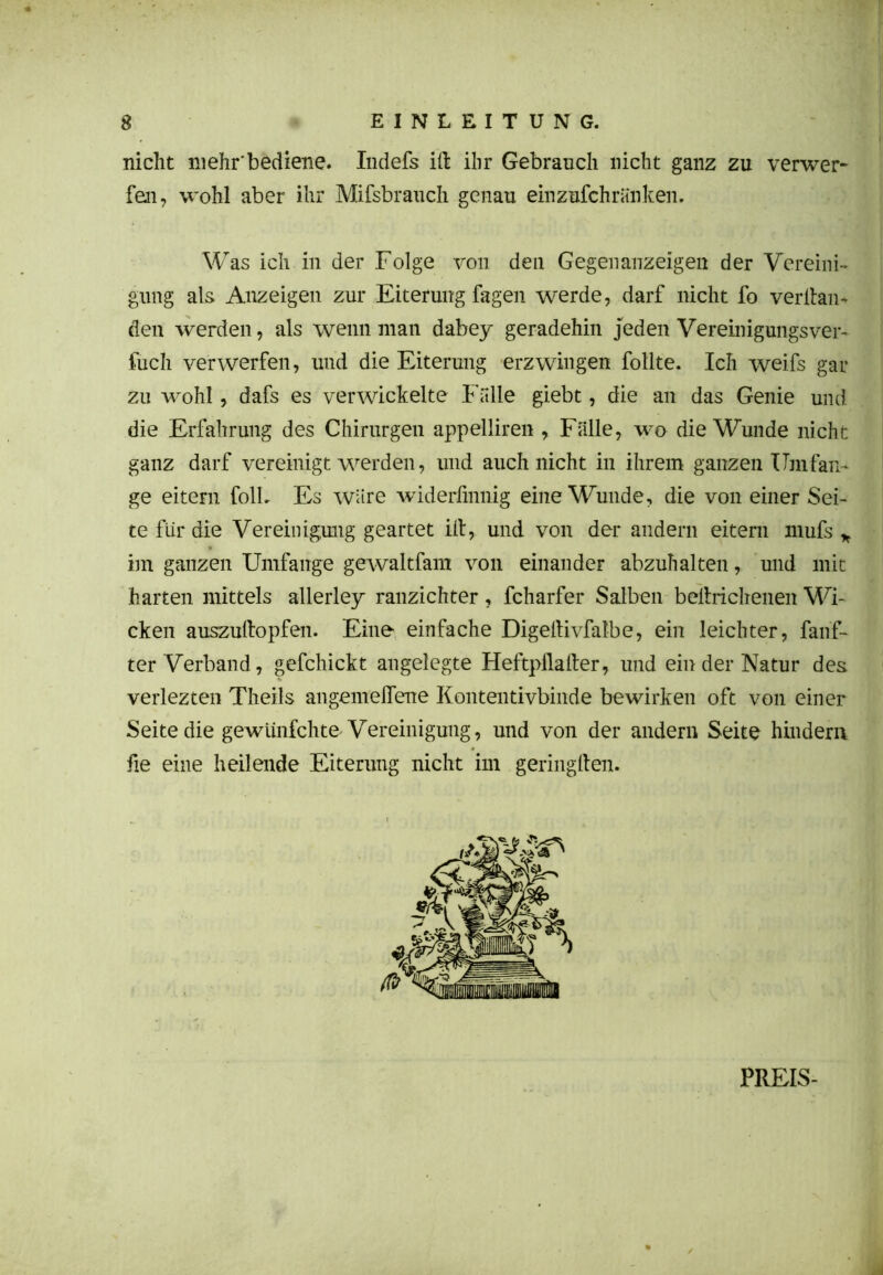 nicht mehr'bediene. Indefs itt ihr Gebrauch nicht ganz zu verwer- fen, wohl aber ihr Mifsbrauch genau einzufchränken. Was ich in der Folge von den Gegenanzeigen der Vereini- gung als Anzeigen zur Eiterung fagen werde, darf nicht fo veritan- den werden, als wenn man dabey geradehin jeden Vereinigungsver- fuch verwerfen, und die Eiterung erzwingen follte. Ich weifs gar zu wohl, dafs es verwickelte Falle giebt, die an das Genie und die Erfahrung des Chirurgen appelliren , Fälle, wo die Wunde nicht ganz darf vereinigt werden, und auch nicht in ihrem ganzen Umfan- ge eitern folL Es wäre widerfinnig eine Wunde, die von einer Sei- te für die Vereinigung geartet ilt, und von der andern eitern mufs * im ganzen Umfange gewaltfam von einander abzuhalten, und mit harten mittels allerley ranzichter, fcharfer Salben beltrichenen Wi- cken auszuftopfen. Eine einfache Digeltivfalbe, ein leichter, fanf- ter Verband, gefchickt angelegte Heftpilalter, und ein der Natur des verlezten Theils angemelTene Kontentivbinde bewirken oft von einer Seite die gewiinfehte Vereinigung, und von der andern Seite hindern fie eine heilende Eiterung nicht im geringften. PREIS-