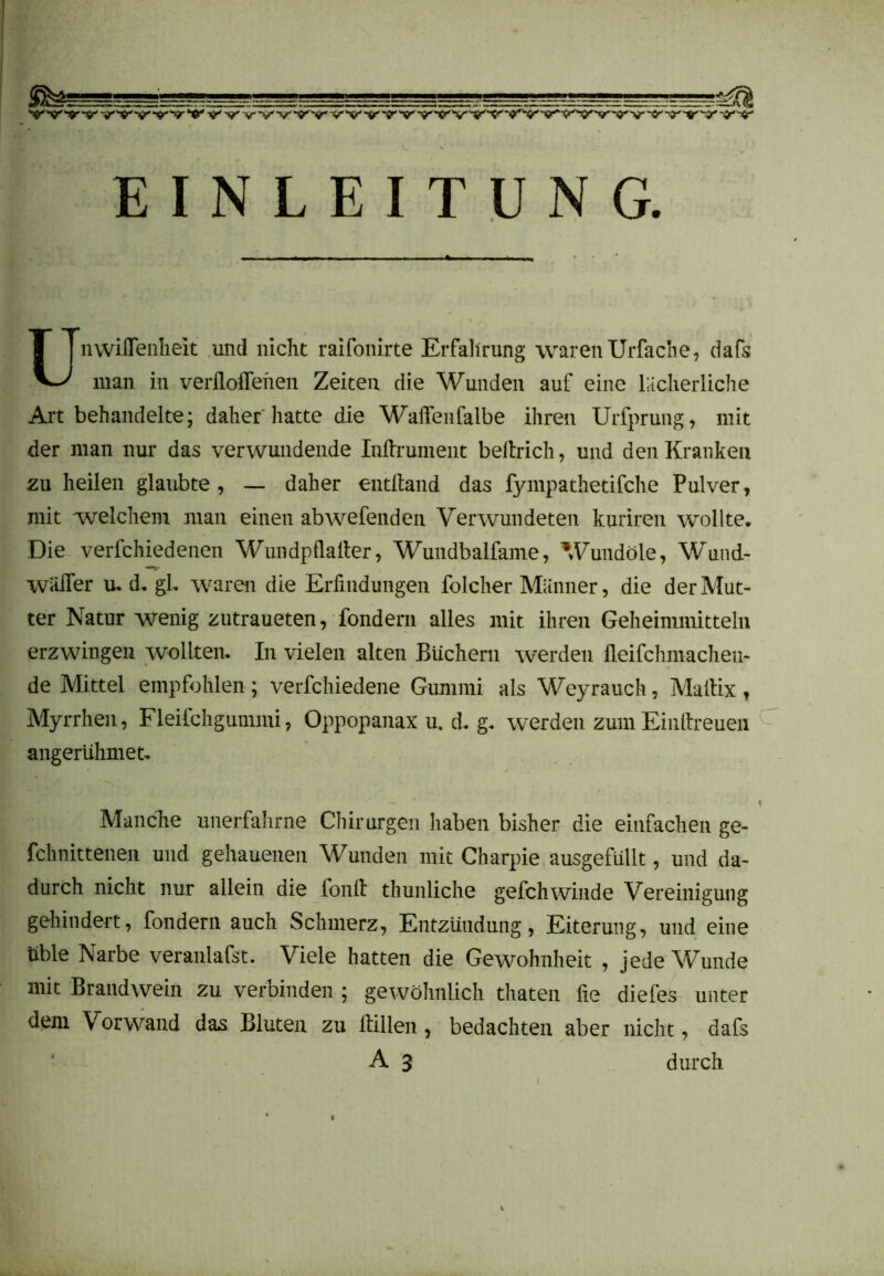 ! L LL.^J ^ v’ 'V ~v' v'v v* •v'v if ^ v' v v' v' v vn/ v t?” 'v •«''v v'Vvv ~v *v 'v V EINLEITUNG. UnwüTenheit und nicht raifonirte Erfahrung waren Urfache, dafs man in verflogenen Zeiten die Wunden auf eine lächerliche Art behandelte; daher hatte die Wafleufalbe ihren Urfprung, mit der man nur das verwundende Inftrument beltrich, und den Kranken zu heilen glaubte, — daher entfland das fympathetifche Pulver, mit welchem inan einen abwefenden Verwundeten kuriren wollte. Die verfchiedenen Wundpflafler, Wundbalfame, Wundöle, Wund- wiiiTer u. d. gl. waren die Erfindungen folcher Männer, die der Mut- ter Natur wenig zutraueten, fondern alles mit ihren Geheimmitteln erzwingen wollten. In vielen alten Büchern werden fleifchmachen- de Mittel empfohlen; verfchiedene Gummi als Weyrauch, Maltix , Myrrhen, Fleifchgummi, Oppopanax u. d. g. werden zum Einflreuen angerühmet. -  f Manche unerfahrne Chirurgen haben bisher die einfachen ge- fchnittenen und gehauenen Wunden mit Charpie ausgefüllt, und da- durch nicht nur allein die fonfl thunliche gefchwinde Vereinigung gehindert, fondern auch Schmerz, Entzündung, Eiterung, und eine üble Narbe veranlafst. Viele hatten die Gewohnheit , jede Wunde mit Brandwein zu verbinden ; gewöhnlich thaten fie diefes unter dem Vorwand das Bluten zu Hillen , bedachten aber nicht, dafs A 3 durch