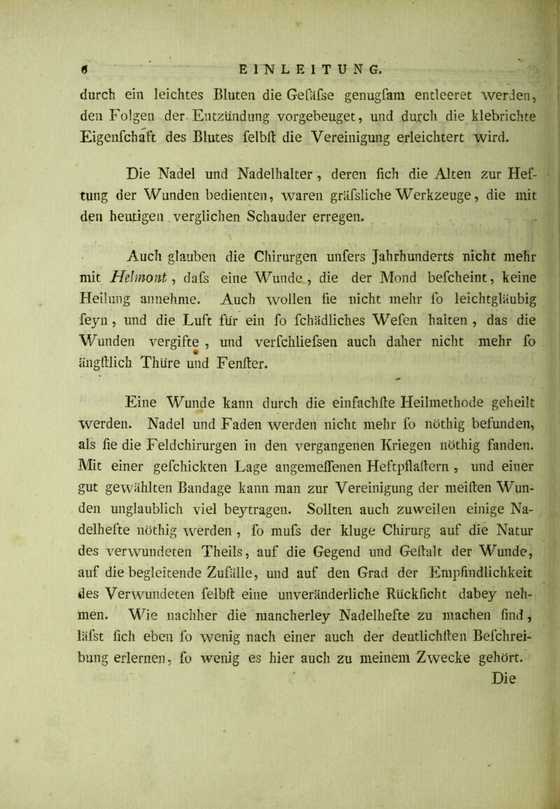durch ein leichtes Bluten die Gefäfse genugfam entleeret werden, den Folgen der Entzündung vorgebeuget, und durch die klebrichte Eigenschaft des Blutes felblt die Vereinigung erleichtert wird. Die Nadel und Nadelhalter , deren Sich die Alten zur Hef- tung der Wunden bedienten, waren gräfsliche Werkzeuge, die mit den heutigen verglichen Schauder erregen. \ Auch glauben die Chirurgen unfers Jahrhunderts nicht mehr mit Helmont, dafs eine Wunde, die der Mond befcheint, keine Heilung annehnie. Auch wollen fie nicht mehr fo leichtgläubig feyn , lind die Luft für ein fo Schädliches Wefen halten , das die Wunden vergifte , und verfchliefsen auch daher nicht mehr fo änglllich Thüre und Fenller. Eine Wunde kann durch die einfachlle Heilmethode geheilt werden. Nadel und Faden werden nicht mehr fo nöthig befunden, als fie die Feldchirurgen in den vergangenen Kriegen nöthig fanden. Mit einer gefchickten Lage angemelTenen Heftpli allem , und einer gut gewählten Bandage kann man zur Vereinigung der meiften Wun- den unglaublich viel beytragen. Sollten auch zuweilen einige Na- delhefte nöthig werden , fo mufs der kluge Chirurg auf die Natur des verwundeten Theils, auf die Gegend und Gellalt der Wunde, auf die begleitende Zufälle, und auf den Grad der Empfindlichkeit des Verwundeten felblt eine unveränderliche Rückficht dabey neh- men. Wie nachher die mancherley Nadelhefte zu machen find, läfst Sich eben fo wenig nach einer auch der deutlichllen Befchrei- bung erlernen, fo wenig es hier auch zu meinem Zwecke gehört. Die