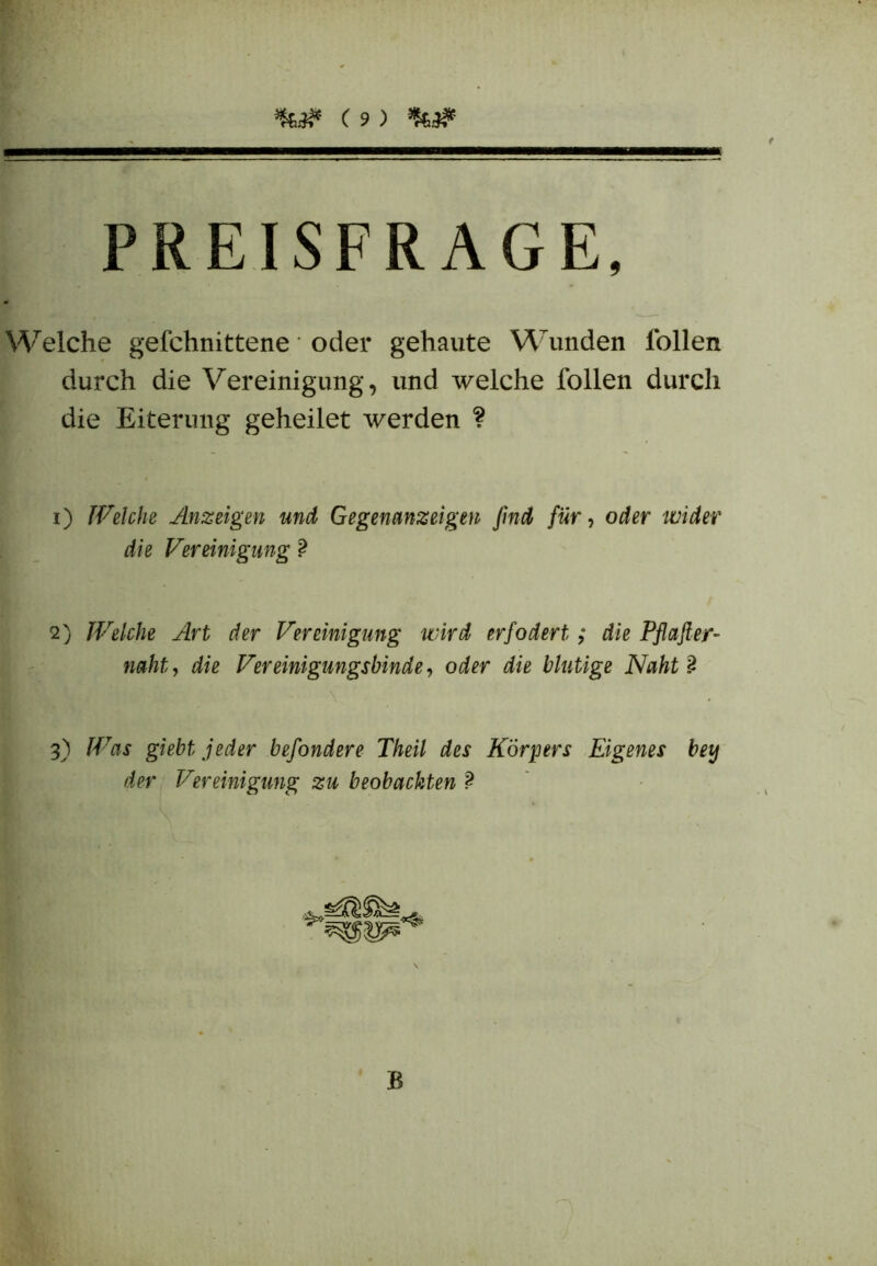 PREISFRAGE, Welche gefchnittene oder gekaute Wunden ibllen durch die Vereinigung, und welche Tollen durch die Eiterung geheilet werden ? i) Welche Anzeigen und Gegenanzeigen find für, oder wider die Vereinigung ? 2) Welche Art der Vereinigung wird erfodert; die Pflafter- naht, die Vereinigungsbinde, iii blutige Naht 2 3) Was giebt jeder befondere Theil des Körpers Eigenes bet) der Vereinigung zu beobachten ? B