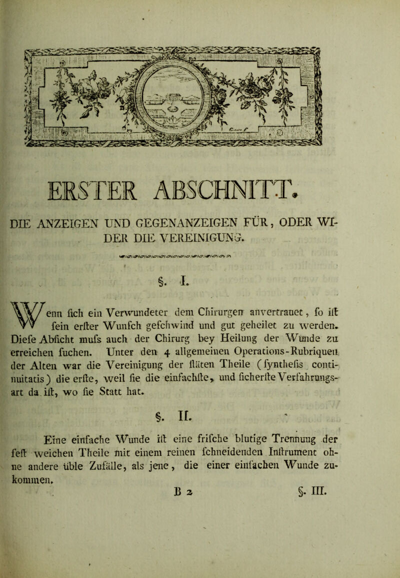 DIE ANZEIGEN UND GEGENANZEIGEN FÜR, ODER WI- DER DIE VEREINIGUNG. WT“. ü'?. <<5»\ <^v ^ •‘ I §. I. Wenn üch ein Verwundeter dem Chirurgen anvertrauet, fo ilt fein erlter Wunfch gefchwind und gut geheilet zu werden. Diefe Abficht mufs auch der Chirurg bey Heilung der Wunde zu erreichen fuchen. Unter den 4 allgemeinen Operations- Rubriquen der Alten war die Vereinigung der Hüten Theile (fyntheßs conti- nuitatis) die erfte, weil fie die einfachite, und fichertte Verfahrungs- art da iit, wo üe Statt hat. §. ir. 1 Eine einfache Wunde ift eine frifche blutige Trennung der fett weichen Theile mit einem reinen fchneidenden Inlfrument oh- ne andere üble Zufälle, als jene, die einer einfachen Wunde zu- kommen. B 2. S- nr.