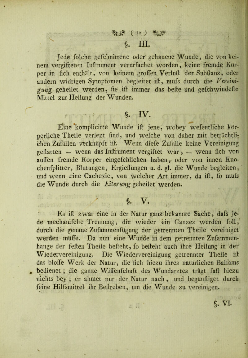 Jede folche gefchnittene oder gehauene Wunde, die von kei- nem vergifteten Inftrument verurfachet worden, keine fremde Kör- per in fich enthalt, von keinem großen Verlud der Subftanz, oder andern widrigen Symptomen begleitet ilt, mufs durch die Vereini- gung geheilet werden, fie ilt immer das beite und gefch windelte Mittel zur Heilung der Wunden. , - • s. iv. ßine‘komplicirte Wunde ilt jene, wobey wefentliche kör- perliche Theile verlezt find, und welche von daher mit beträchtli- chen Zufallen verknüpft ilt. Wenn diefe Zufalle keine Vereinigung geltatten — wenn das Inftrument vergiftet war, — wenn fich von außen fremde Körper eingefchlichen haben, oder von innen Kno- chenfplitter, Blutungen, Ergießungen u. d. gf. die Wunde begleiten, und wenn eine Cachexie, von welcher Art immer, da ilt, io mufs die Wunde durch die Eiterung geheilet werden. Es ilt zwar eine in der Natur ganz bekannte Sache, dafs je- de mechanifche Trennung, die wieder ein Ganzes werden foll, durch die genaue Zufammenfügung der getrennten Theile vereiniget werden roüfle. Da nun eine Wunde in dem getrennten Zusammen- hänge der feiten Theile belteht, fo belteht auch ihre Heilung in der Wiedervereinigung. Die Wiedervereinigung getrennter Theile ilt das bloße Werk der Natur, die fich hiezu ihres natürlichen Balfams bedienet ; die ganze Wiflenfchaft des Wundarztes trägt faß hiezu nichts bey ; er ahmet nur der Natur nach, und begünßiget durch feine Hilfsmittel ihr Beßreben, um die Wunde zu vereinigen.