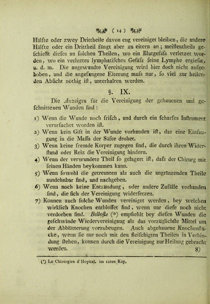Cm) Hälfte oder zwey Drktheile davon eng vereiniget bleiben, die andere Hälfte oder ein Drittheil fängt aber zu eitern an; meifientheils ge- fchielit diefes an folchen Theilen, wo ein Blutgefäfs verletzet wor- den , wo ein verleztes lymphatifches Gefäfs feine Lymphe ergiefst, u. d. m. Die angewandte Vereinigung wird hier doch nicht aufge- hoben, und die angefangene Eiterung mufs nur, fo viel zur heilen- den Abficht nöthig ifi, unterhalten werden. §. IX. Die Anzeigen für die Vereinigung der gehauenen und ge- fchnittenen Wunden find : 1) Wenn die Wunde noch frifch, und durch ein fcharfcs Inftrument verurfachet worden ifi. 2) Wenn kein Gift in der Wunde vorhanden ifi, das eine Einfau- gung in die Malfa der Säfte drohet. 3) Wenn keine fremde Körper zugegen find, die durch ihren Wider- fiand oder Reiz die Vereinigung hindern. 4) Wenn der verwundete Theil fo gelagert ifi, dafs der Chirurg mit feinen Händen beykommen kann. $) Wenn fowohl die getrennten als auch die angränzenden Theile ausdehnbar find, und nachgeben. 6) Wenn noch keine Entzündung, oder andere Zufälle vorhanden find, die lieh der Vereinigung Widerfetzen. 7) Können auch folche Wunden vereiniget werden, bey welchen wirklich Knochen entblößet find, wenn nur diefe noch nicht verdorben find. Bellofle (*) empfiehlt bey diefen Wunden die gefchwinde Wiedervereiniguug als das vorzüglichfie Mittel um der A.bblätterung vorzubeugen. Auch abgehauene Knochenllu- cke, wenn fie nur noch mit den fleifchigten Theilen in Verbin- dung liehen, können durch die Vereinigung zur Heilung gebracht werden. 8) (*) Le Chirurgien d’Hopital. im i2ten Kap.