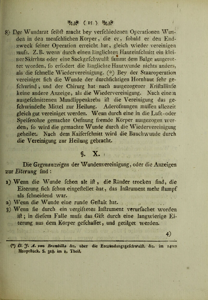 I C ) %# 8) Der Wundarzt felblt macht bey verfchiedenen Operationen Wun- den in den menfchlichen Körper, die er, fobald er den End- zweck feiner Operation erreicht hat, gleich wieder vereinigen mufs. Z.B. wenn durch einen länglichten Hauteinfchnitt ein klei- 11er Skirrhus oder eine Sackgefcluvuilt famnit dem Balge ausgerot- tet worden, fo erfodert die länglichte Hautwunde nichts anders, als die fchnelle Wiedervereinigung. (*) Bev der Staaroperation vereiniget fich die Wunde der durchfichtigen Hornhaut lehr ge- fchwind , und der Chirurg hat nach ausgezogener Kriltallinfe keine andere Anzeige, als die Wiedervereinigung. Nach einem ausgefchnittenen Mundlippenkrebs ilt die Vereinigung das ge- fchwindelte Mittel zur Heilung. Aderöfnungen muffen allezeit gleich gut vereiniget werden. Wenn durch eine in die Luft-oder Speiferöhre gemachte Oefnung fremde Körper ausgezogen wer- den, fo wird die gemachte Wunde durch die Wiedervereinigung geheilet. Nach dem Kaiferfchnitt wird die Bauchwuude durch die Vereinigung zur Heilung gebracht. §. X. ? Die Gegenanzeigen der Wundenvereinigung, oder die Anzeigen zur Eiterung find : 1) Wenn die Wunde fchon alt ilt, die Ränder trocken find, die Eiterung fich fchon eingeltellet fiat, das Inltrument mehr ltumpf als fchneidend war. , 2) Wenn die Wunde eine runde Geltalc hat. , . 3) Wenn fie durch ein vergiftetes Inltrument verurfachet worden ilt; in diefem Falle mufs das Gift durch eine langwierige Ei- terung aus dem Körper gefchaffet, und getilget werden. 4) (*) ö. 3*. vvn Brambilla &c. über die EntzündungsgefchWulft. &c. im I4ten Hauptfluck. S. 328* im 1» Theil,