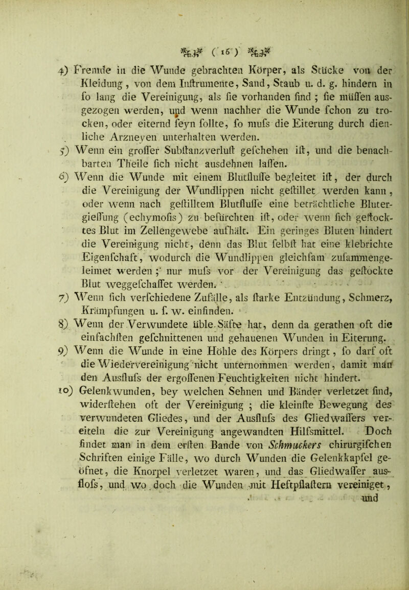 Kleidung , von dem Inßrumente, Sand, Staub u. d. g. hindern in fo lang die Vereinigung, als fie vorhanden find ; üe müflen aus- gezogen werden, und wenn nachher die Wunde fchon zu tro- cken, oder eiternd feyn follte, fo mufs die Eiterung durch dien- liclie Arzneien unterhalten werden. Wenn ein großer Subflanzverluß gelchehen ifl, und die benach- barten Th'eile fich nicht ausdehnen laßen. ü) Wenn die Wunde mit einem Blutflufl'e begleitet iß, der durch die Vereinigung der Wundlippen nicht geßillet werden kann, oder wenn nach geßilltem Blutfluß'e eine beträchtliche Bluter- gießung (echymofis) zu befürchten iß, oder wenn fich gehock- tes Blut im Zellengewebe aufhält. Ein geringes Bluten hindert die Vereinigung nicht, denn das Blut felbß hat eine klebrichte Eigenfchaft, wodurch die Wundlippen gleichfam zufammenge- leimet werden nur mufs vor der Vereinigung das gehockte Blut weggefchaffet werden. '. 7) Wenn fich verfchiedene Zufälle, als ßarke Entzündung, Schmerz, Krumpfungen u. f. w. einfinden. 1 8) Wenn der Verwundete üble.Säfte hat, denn da gerathen oft die einfachßen gefchnittenen und gehauenen Wunden in Eiterung. 9) Wenn die Wunde in eine Höhle des Körpers dringt, fo darf oft die Wiedervereinigung “ nicht unternommen werden , damit män den Ausflufs der ergoflenen Feuchtigkeiten nicht hindert. to) Gelenkwunden, bey welchen Sehnen und Bänder verletzet find, widerßehen oft der Vereinigung ; die kleinße Bewegung des verwundeten Gliedes, und der Ausflufs des Gliedwaflers ver- eiteln die zur Vereinigung angewandten Hilfsmittel. Doch findet man in dem edlen Bande von Schmuckers chirurgifchen Schriften einige Fälle, wo durch Wunden die Gelenkkapfel ge- öfnet, die Knorpel verletzet waren, und das Gliedwafler aus- flofs, und wo.doch die Wunden -mit Heftpflaßeru vereiniget, und /