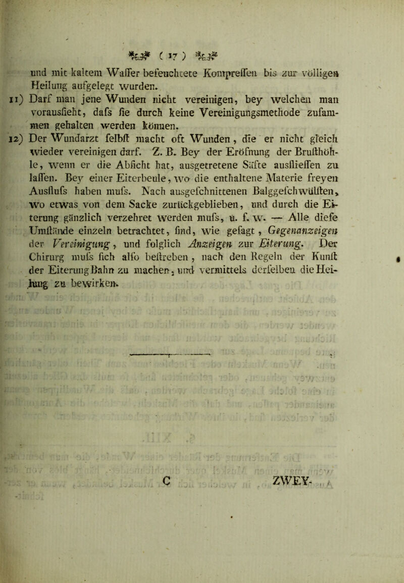 und mit kaltem Waller beleuchtete Kompreflen bis zur völligen Heilung aufgelegt wurden. u) Darf man jene Wunden nicht vereinigen, bey welchen man vorauslieht, dafs fie durch keine Vereinigungsmethode zufam- men gehalten werden können. 12) Der Wundarzt felbit macht oft Wunden, die er nicht gleich wieder vereinigen darf. Z. B. Bey der Eröfnung der Brulthöh- le, wenn er die Abficht hat, ausgetretene Säfte ausflieflen zu laßen. Be}r einer Eiterbeule, wo- die enthaltene Materie freyen Ausllufs haben mufs. Nach ausgefchnittenen Balggefch wüßten > wo etwas von dem Sacke zurückgeblieben, und durch die Ei- terung gänzlich verzehret werden mufs, u. f. w. — Alle diefe Umltände einzeln betrachtet, fmd, wie gefagt, Gegenanzeigen der Vereinigung, und folglich Anzeigen zur Eiterung. Der Chirurg mufs fich alfo beitreben , nach den Regeln der Kunlt der Eiterung Bahn zu machen, und vermittels derfelbeu die Hei« iung zu bewirken. r ZWEY-
