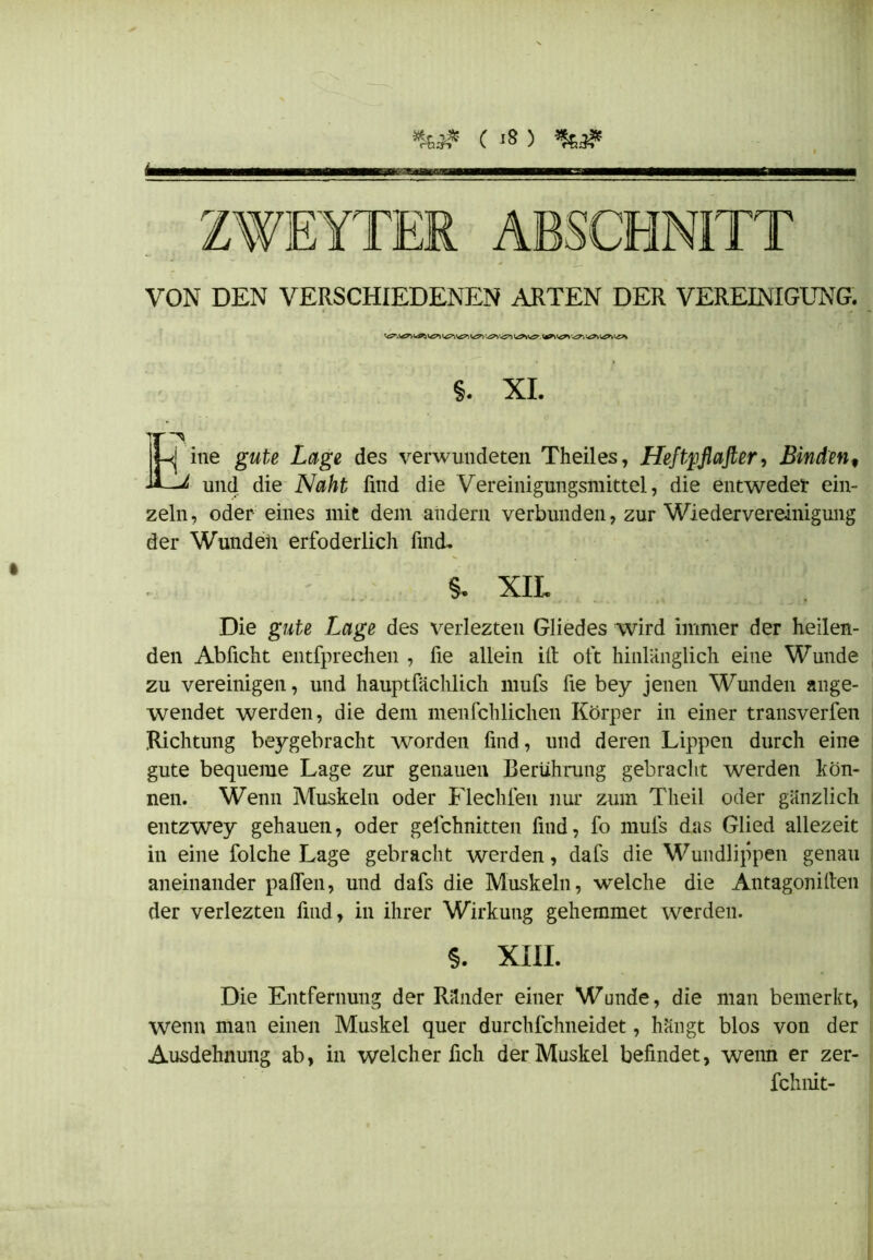 *&}£ C «8 ) & ZWEYTER ABSCHNITT VON DEN VERSCHIEDENEN ARTEN DER VEREINIGUNG. \*r\'izr\ ^ §. XL Eine gwfa Lage des verwundeten Theiles, Heftpflafler, Binden, und die Naht find die Vereinigungsmittel, die entweder ein- zeln , oder eines mit dem andern verbunden, zur Wiedervereinigung der Wunden erfoderlich find. §. XIL Die gute Lage des verlezten Gliedes wird immer der heilen- den Ablicht entfpredien , fie allein ilt oft hinlänglich eine Wunde zu vereinigen, und hauptfächlich mufs fie bey jenen Wunden ange- wendet werden, die dem menfchlichen Körper in einer transverfen Richtung beygebracht worden find, und deren Lippen durch eine gute bequeme Lage zur genauen Berührung gebracht werden kön- nen. Wenn Muskeln oder Flechfen nur zum Tlieil oder gänzlich entzwey gehauen, oder gefchnitten find, fo mufs das Glied allezeit in eine folche Lage gebracht werden, dafs die Wundlippen genau aneinander paffen, und dafs die Muskeln, welche die Antagoniften der verlezten find, in ihrer Wirkung gehemmet werden. $. XIII. Die Entfernung der Ränder einer Wunde, die man bemerkt, wenn man einen Muskel quer durchfchneidet, hängt blos von der Ausdehnung ab, in welcher fich der Muskel befindet, wenn er zer- fchnit-