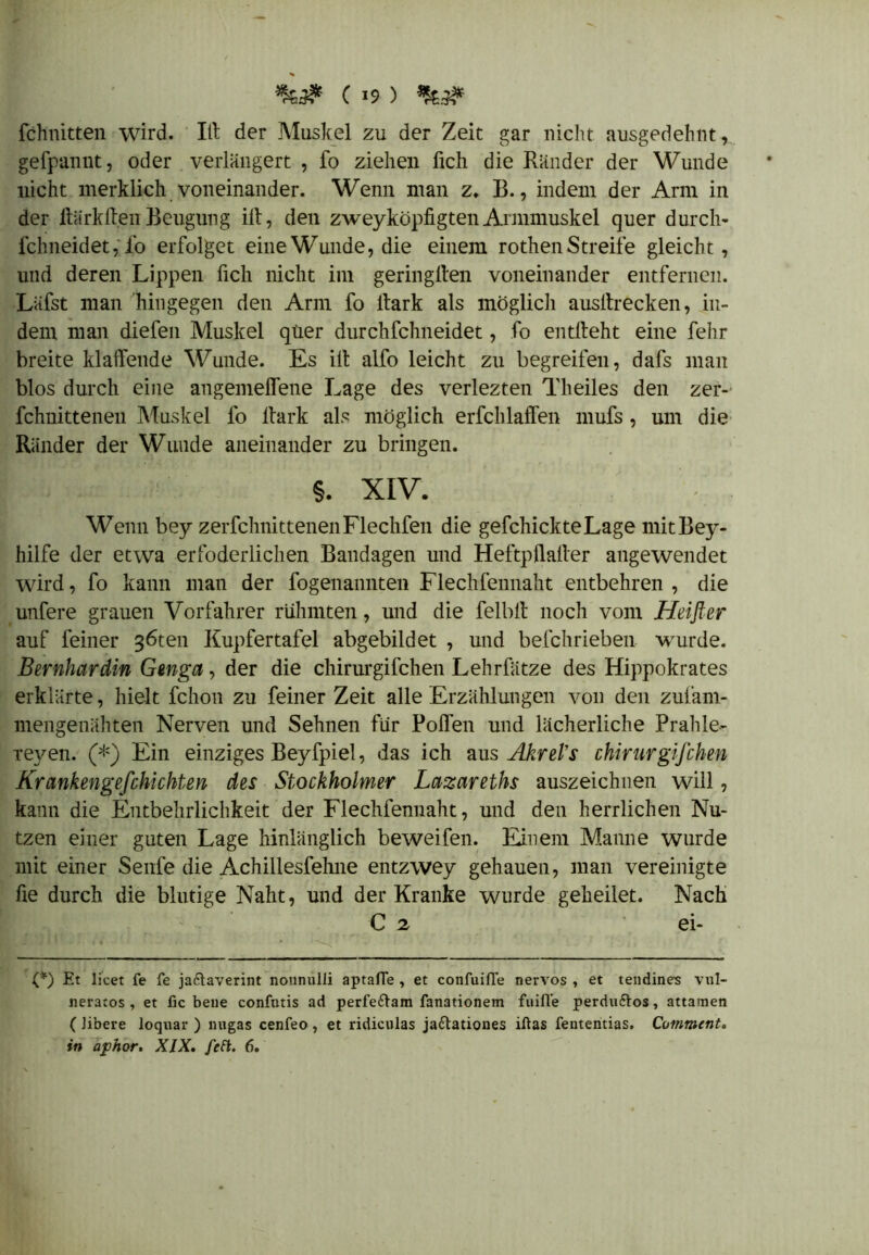 fchnitten wird. Itt der Muskel zu der Zeit gar nicht ausgedehnt, gefpannt, oder verlängert , fo ziehen lieh die Ränder der Wunde nicht merklich voneinander. Wenn man z. B., indem der Arm in der Hark ff.en Beugung ilt, den zweyköpfigten Armmuskel quer durch- fchneidet,fo erfolget eine Wunde, die einem rothen Streife gleicht, und deren Lippen fich nicht im geringlten voneinander entfernen. Läfst man hingegen den Arm fo Hark als möglich ausltrecken, in- dem man diefen Muskel quer durchfchneidet, fo entlieht eine fehr breite klaffende Wunde. Es ilt alfo leicht zu begreifen, dafs man blos durch eine angemeffene Lage des verlezten Theiles den zer- fchuitteneu Muskel fo Hark als möglich erfchlaffen mufs , um die Ränder der Wunde aneinander zu bringen. §. XIV. Wenn bey zerfclmittenenFlechfen die gefchickteLage mitBey- hilfe der etwa erfoderlichen Bandagen und Heftpffaller angewendet wird, fo kann man der fogenannten Flechfennaht entbehren , die unfere grauen Vorfahrer rühmten, und die felblt noch vom Heißer auf feiner 36ten Kupfertafel abgebildet , und befchrieben wurde. Bernhardin Gmga, der die chirurgifchen Lehrfätze des Hippokrates erklärte, hielt fchon zu feiner Zeit alle Erzählungen von den zufam- mengenähten Nerven und Sehnen für Rolfen und lächerliche Prahle- xeyen. (*) Ein einziges Beyfpiel, das ich aus AkreVs chirurgifchen Krankengefchichten des Stockholmer Lazareths auszeichnen will, kann die Entbehrlichkeit der Flechfennaht, und den herrlichen Nu- tzen einer guten Lage hinlänglich beweifen. Einem Manne wurde mit einer Senfe die Achillesfehne entzwey gehauen, man vereinigte fie durch die blutige Naht, und der Kranke wurde geheilet. Nach C 2 ei- (*) Et licet fe fe ja&averint nounulli aptafTe , et confuifl'e nervös , et tendine-s vul- neratos , et fic bene confntis ad perfeftam fanationem fuifle perduftos, attamen ( Jibere loquar ) migas cenfeo , et ridiculas jaftationes iftas fententias. Cummcnt.