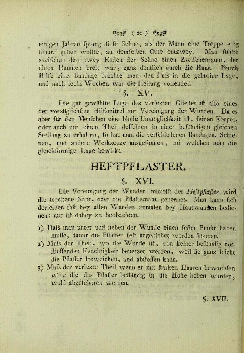einigen Jahren fprang die Ce Sehne, als der Mann eine Treppe eilig hinauf gehen wollte , an demfclben Orte entzwey. Man fühlte zwifchen den zwey Enden der Sehne einen Zwifchenuium, der einen Damnen breit war, ganz deutlich durch die Haut. Durch Hilfe einer Bandage brachte man den Fufs in die gehörige Lage, und nach fechs Woclien war die Heilung vollendet. ■  §. XV. Die gut gewählte Lage des verlezten Gliedes id alfo eines der vorzüglich den Hilfsmittel zur Vereinigung der Wunden. Da es aber für den Menfchen eine blöde Unmöglichkeit ilt, feinen Körper, oder auch nur einen Theil deflelben in einer beftiindigen gleichen Stellung zu erhalten, fo hat man die verschiedenen Bandagen, Schie- nen, und andere Werkzeuge ausgefonnen , mit welchen man die gleichförmige Lage bewiikt. HEFTPFLASTER. §. XVI. Die Vereinigung der Wunden mitteld der Heftpfiafitr wird die trockene Naht, oder die Pliadernaht genennet. Man kann fich derfelben fad bey allen Wunden zumalen bey Hautwunden bedie- nen: nur id dabey zu beobachten. i) Dafs man unter und neben der Wunde einen feden Punkt haben müde, damit die Pilader fed angeklebet werden können, a) Mufs der Theil, wo die Wunde id, von keiner bediindig aus- flieflenden Feuchtigkeit benetzet werden, weil fte ganz leicht die Pflader losweicheu, und abdoflen kann. 3) Mufs der verlezte Theil wenn er mit Harken Haaren bewachfen wäre die das Pilader bedäridig in die Höhe heben würden, wohl abgefchoren werden. §. XVII.