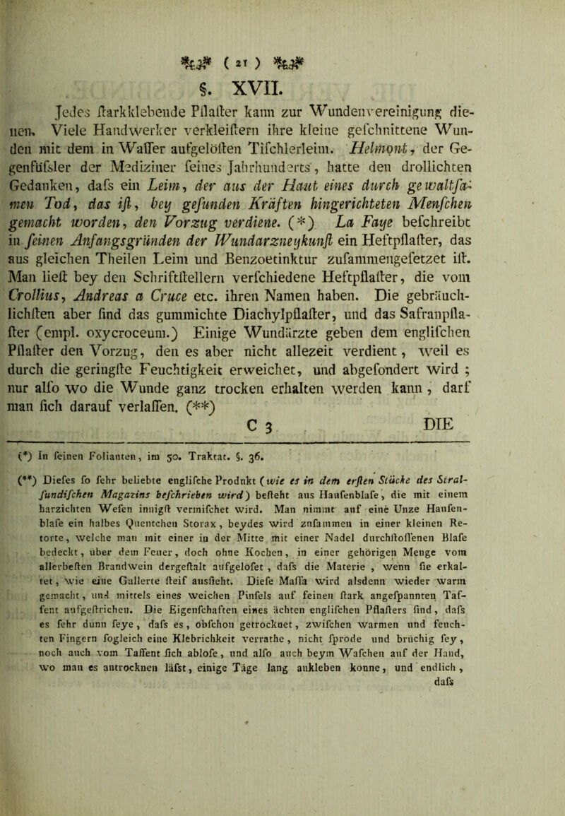 ( *» ) §. XVII. Jedes ßarkklebende Pilalter kann zur Wunden Vereinigung die- nen. Viele Handwerker verkleinern ihre kleine gefchnittene Wun- den mit dem in Waffer aufgelölten Tifchlerleim. Helmont 7 der Ge- genfüfsler der Mediziner feines Jahrhunderts, hatte den drollichten Gedanken, dafs ein Leim-, der aus der Haut eines durch gewaltfti- men Tod, das iß, bei) gefunden Kräften Hingerichteten Menfchen gemacht worden, den Vorzug verdiene. (*) La Faye befchreibt in feinen Anfangs gründen der IVundarzneijkunß ein Heftpßaßer, das aus gleichen Theilen Leim und Benzoetinktur zufammengefetzet ilh Man lielt bey den Schriftftellern verfchiedene Heftpflaßer, die vom Crollius, Andreas a Cruce etc. ihren Namen haben. Die gebriiuch- lichßen aber find das gummichte Diachylpflafter, und das Safranpila- fler (empl. oxycroceum.) Einige Wundärzte geben dem engüfchen Pflaßer den Vorzug, den es aber nicht allezeit verdient, weil es durch die geringße Feuchtigkeit erweichet, und abgefondert wird ; nur alfo wo die Wunde ganz trocken erhalten werden kann , darf man lieh darauf verlaßen. (**) C 3 r DIE (*) In feinen Folianten, im 50. Traktat. §. 36. (**) Diefes fo fehr beliebte englifche Produkt (wie es in dem erßen Stüche des Siral- fundifchen Magazins befchrieben wird) befieht aus Hanfenblafe, die mit einem harzichten Wefen innigfi vermifchet wird. Man nimmt auf eine Unze Haufen- blafe ein halbes Quentchen Storax, beydes wird zufammen in einer kleinen Re- torte, welche man mit einer in der Mitte mit einer Nadel durchfioflenen Blafe bedeckt, über dem Feuer, doch ohne Kochen, in einer gehörigen Menge vom allerbefien Brandwein dergefialt aufgelöfet , dafs die Materie , wenn fie erkal- tet, Wie eine Gallerte Beif ausfieht. Diefe Mafia wird alsdenn wieder warm gemacht, un«l mittels eines weichen Pinfels auf feinen Bark angefpannten Taf- fent aufgefirichen. Die Eigenfchaften eines achten englifchen PflaBers find, dafs es fehr dünn feye , dafs es, obfehon getrocknet, zwifchen warmen und feuch- ten Fingern fogleich eine Klebrichkeit verrathe , nicht fprode und brüchig fey, noch auch vom Taffent fich ablofe, und alfo auch beym Wafchen auf der Hand, wo man es antrocknen liifst, einige Tage lang aukleben könne, und endlich , dafs