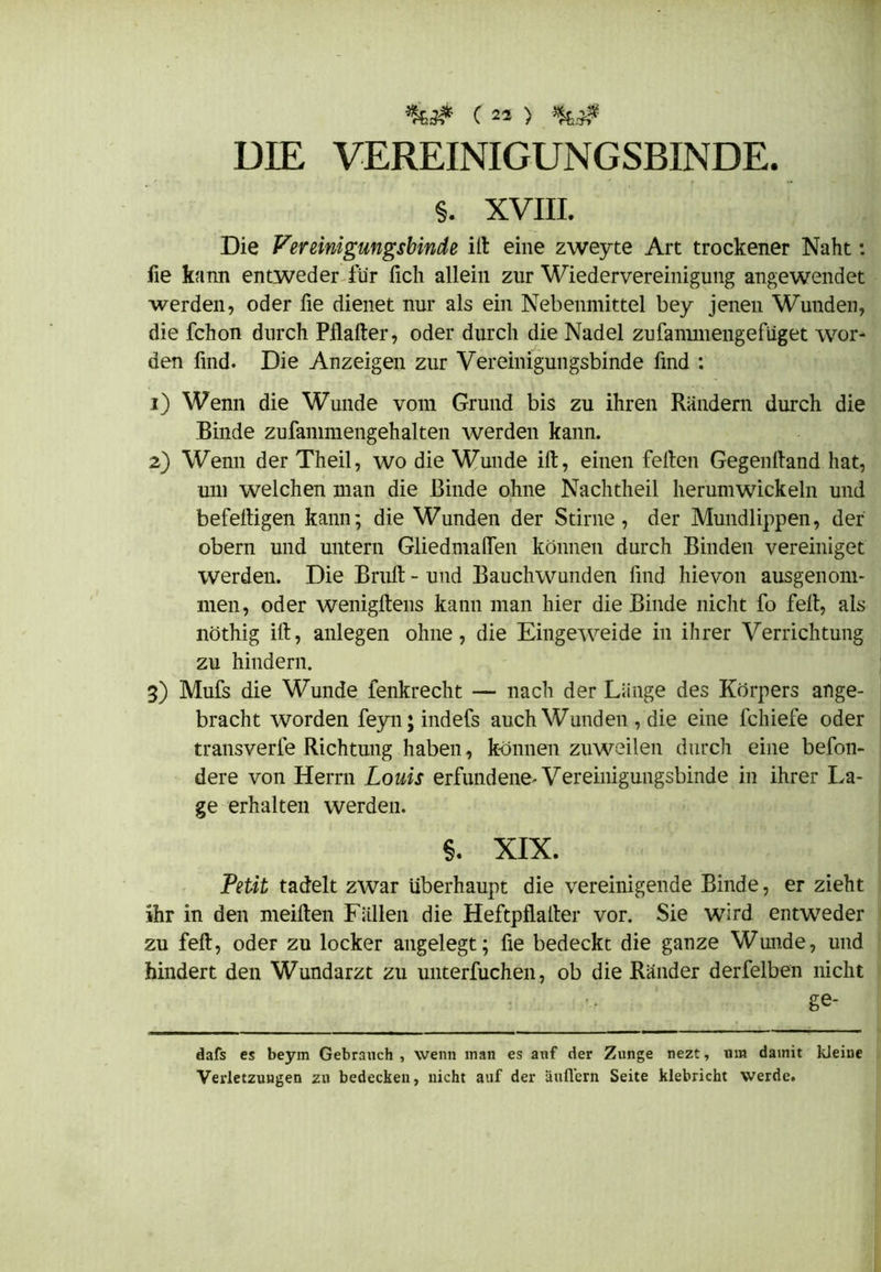 DIE VEREINIGUNGSBINDE. §. XVIII. Die Vereinigmgsbinde ilt eine zweyte Art trockener Naht: fie kann entweder für lieh allein zur Wiedervereinigung angewendet werden, oder fie dienet nur als ein Nebenmittel bey jenen Wunden, die fchon durch Pflalter, oder durch die Nadel zufanunengefüget wor- den find. Die Anzeigen zur Vereinigungsbinde find : 1) Wenn die Wunde vom Grund bis zu ihren Rändern durch die Binde zufammengehalten werden kann. 2) Wenn der Theil, wo die Wunde ilt, einen feiten Gegenltand hat, um welchen man die Binde ohne Nachtheil herumwickeln und befeltigen kann; die Wunden der Stirne, der Mundlippen, der obern und untern Gliedmalfen können durch Binden vereiniget werden. Die Brult - und Bauchwunden find hievon ausgenom- men, oder wenigltens kann man hier die Binde nicht fo feit, als liöthig ilt, anlegen ohne, die Eingeweide in ihrer Verrichtung zu hindern. 3) Mufs die Wunde fenkrecht — nach der Länge des Körpers auge- bracht worden feyn;indefs auch Wunden, die eine fcliiefe oder transverfe Richtung haben, können zuweilen durch eine befon- dere von Herrn Louis erfundene. Vereinigungsbinde in ihrer La- ge erhalten werden. §. XIX. Petit tadelt zwar überhaupt die vereinigende Binde, er zieht ihr in den meilten Fällen die Heftpflalter vor. Sie wird entweder zu feit, oder zu locker angelegt; fie bedeckt die ganze Wmide, und hindert den Wundarzt zu unterfuchen, ob die Ränder derfelben nicht ge- dafs es beym Gebrauch , wenn man es auf der Zunge nezt, um damit kleine Verletzungen zu bedecken, nicht auf der auflern Seite klebricht werde.