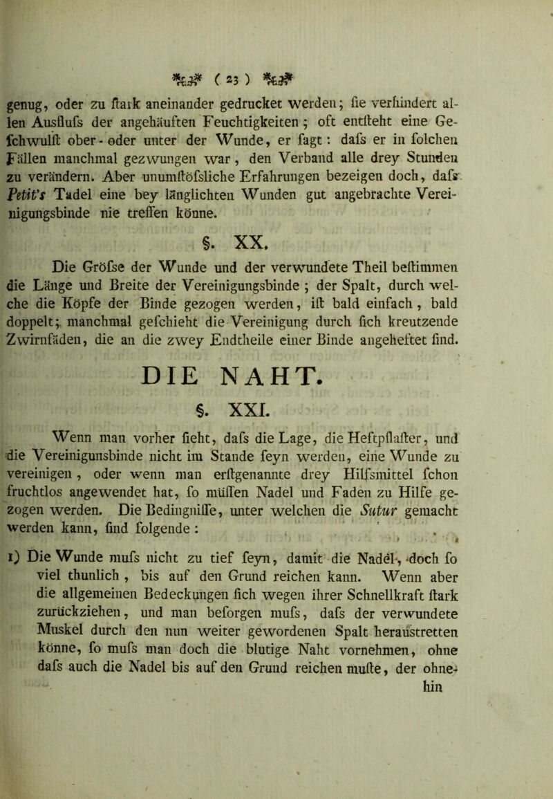 ( »3 ) genug, oder zu ftaik aneinander gedrucket werden; iie verhindert al- len Ausflufs der angehiiuften Feuchtigkeiten; oft entlieht eine Ge- fchwullt ober-oder unter der Wunde, er fagt: dafs er in folchen Fällen manchmal gezwungen war, den Verband alle drey Stunden zu verändern. Aber unumitöfsliche Erfahrungen bezeigen doch, dafs Petit’t Tadel eine bey länglichteil Wunden gut angebrachte Verei- nigungsbinde nie treffen könne. §. XX. Die Gröfse der Wunde und der verwundete Theil beftimmen die Länge und Breite der Vereinigungsbinde ; der Spalt, durch wel- che die Köpfe der Binde gezogen werden, iff bald einfach , bald doppelt;, manchmal gefcliieht die Vereinigung durch fich kreutzende Zwirnfäden, die an die zwey Endtheile einer Binde angeheftet find. DIE NAHT. §. XXI. Wenn man vorher fieht, dafs die Lage, die Heftpflialter, und die Vereinigunsbinde nicht im Stande feyn werden, eine Wunde zu vereinigen, oder wenn man erffgenannte drey Hilfsmittel fchon fruchtlos angewendet hat, fo muffen Nadel und Faden zu Hilfe ge- zogen werden. Die Bedingniffe, unter welchen die Sutur gemacht werden kann, find folgende : . i) Die Wunde mufs nicht zu tief feyn, damit die Nadel*, -doch fo viel thunlich , bis auf den Grund reichen kann. Wenn aber die allgemeinen Bedeckungen fich wegen ihrer Schnellkraft ftark zurückziehen, und man beforgen mufs, dafs der verwundete Muskel durch den nun weiter gewordenen Spalt heraustretten könne, fo mufs man doch die blutige Naht vornehmen, ohne dafs auch die Nadel bis auf den Grund reichen multe, der ohne- hin