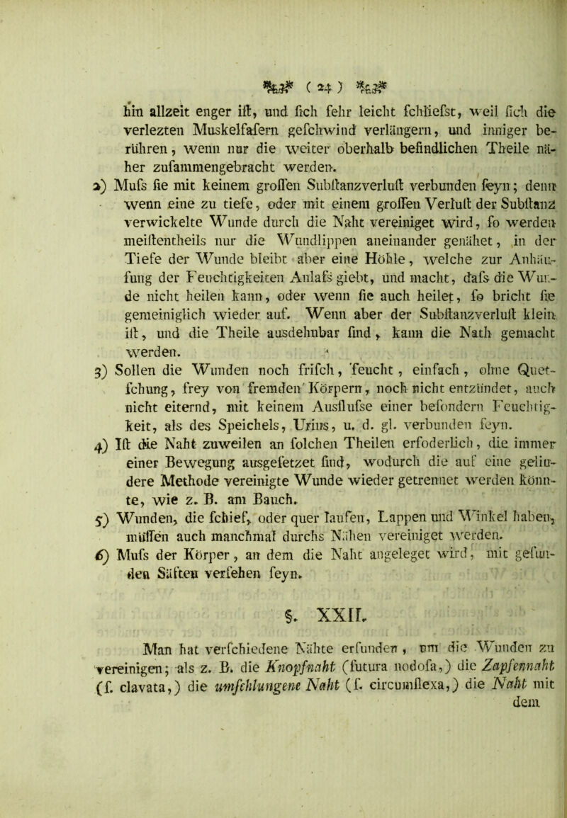hin allzeit enger ift, und ftch felir leicht fchl'iefst, weil (ich die verlezten Muskelfafern gefchwind verlängern, und inniger be- rühren , wenn nur die weiter oberhalb befindlichen Theile nä- her zufammengebracht werden. 3) Mufs fie mit keinem grollen Siibfcanzverliifi: verbunden feyn; denn wenn eine zu tiefe, oder mit einem groffen Verlud der Subllanz verwickelte Wunde durch die Naht vereiniget wird, fo werden meiftentheils nur die Wundlippen aneinander genähet, in der Tiefe der Wunde bleibt aber eine Höhle, welche zur Anhäu- fung der Feuchtigkeiten Anlafs giebt, und macht, dafs die Wur- de nicht heilen kann, oder wenn fie auch heilet:, fo bricht fie gemeiniglich wieder auf. Wenn aber der Subllanzverlult klein iff, und die Theile ausdehnbar find, kann die Nath gemacht werden. 3) Sollen die Wunden noch frifch, 'feucht , einfach, ohne Quet- fchung, frey von fremden'Körpern, noch nicht entzündet, auch nicht eiternd, mit keinem Ausllufse einer befondern Feuchtig- keit, als des Speichels, Urins, u. d. gl. verbunden feyn. 4) Id die Naht zuweilen an folchen Theilen erfoderlich, die immer einer Bewegung ausgefetzet find, wodurch die auf eine gelin- dere Methode vereinigte Wunde wieder getrenuet werden könn- te, wie z. B. am Bauch. 5) Wunden, die fchief, oder quer laufen, Lappen und Winkel haben* muffen auch manchmal durchs Nähen vereiniget werden. 6) Mufs der Körper, an dem die Naht angeleget wird, mit geluii- den Säften verfehen feyn. §. XXIL Man hat verfchiedene Nähte erfunden , um die Wunden zu vereinigen; als z. B> die Knopfnaht (futura nodofa,) die Zapfennaht (f. clavata,) die umfehlungene Naht (f. circumllexa,) die Naht mit dein
