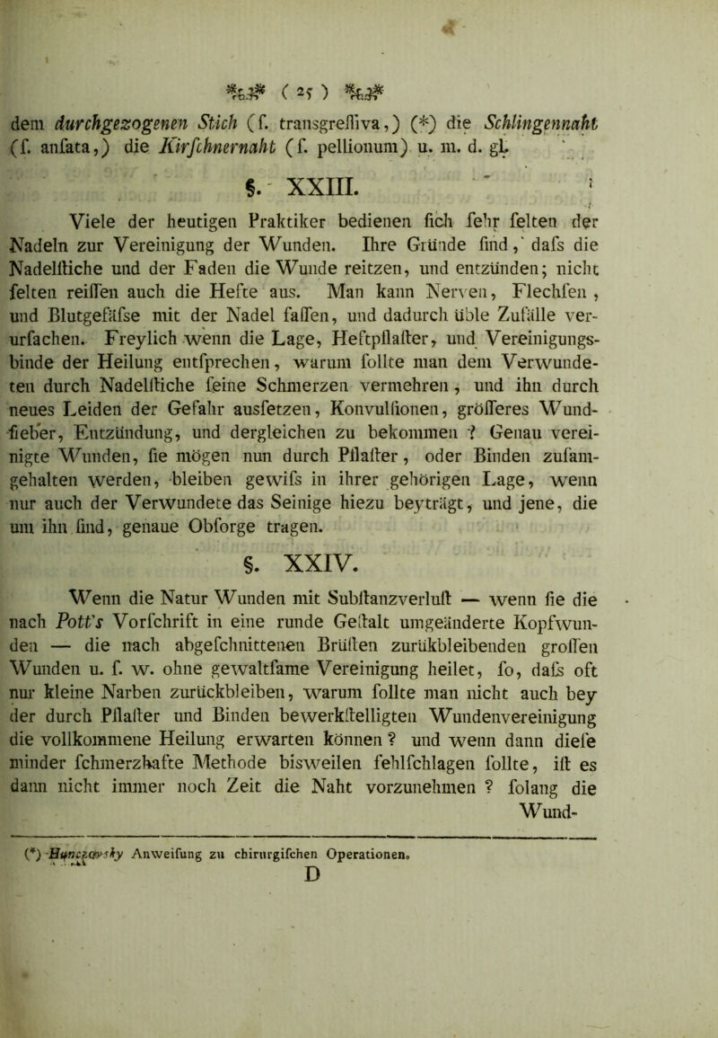 %.# (2f) *&}* dem durchgezogenen Stich (f. transgrehiva,) (*) die Schlingennaht (f. anfata,) die Kirfchnernaht (f. pellionum) u. m. d. gl. §.' XXIII. ' 1 ■ ' ' •' • '~t Viele der heutigen Praktiker bedienen fich fehr feiten der Nadeln zur Vereinigung der Wunden. Ihre Gründe find,' dafs die Nadelltiche und der Faden die Wunde reitzen, und entzünden; nicht feiten reiffen auch die Hefte aus. Man kann Nerven, Flechfen , und Blutgefäfse mit der Nadel falfen, und dadurch üble Zufälle ver- urfachen. Frey lieh wenn die Lage, Heftpflalter, und Vereinigungs- binde der Heilung entfprechen, warum füllte man dem Verwunde- ten durch Nadelltiche feine Schmerzen vermehren , und ihn durch neues Leiden der Gefahr ausfetzen, Konvullionen, gröiferes Wund- fieber, Entzündung, und dergleichen zu bekommen i Genau verei- nigte Wunden, fie mögen nun durch Pli alter, oder Binden zufam- gehalten werden, bleiben gewifs in ihrer gehörigen Lage, wenn nur auch der Verwundete das Seinige hiezu bey trägt, und jene, die um ihn. find, genaue Obforge tragen. §. XXIV. Wenn die Natur Wunden mit Subltanzverlult — wenn fie die nach PotVs Vorfchrift in eine runde Gedalt umgeänderte Kopfwun- den — die nach abgefchnittenen Brülten zurukbleibenden grollen Wunden u. f. w. ohne gewaltfame Vereinigung heilet, fo, dafs oft nur kleine Narben Zurückbleiben, warum follte man nicht auch bey der durch Pllalter und Binden bewerkstelligten Wundenvereinigung die vollkommene Heilung erwarten können ? und wenn dann diele minder fchmerzhafte Methode bisweilen fehlfchlagen follte, ilt es dann nicht immer noch Zeit die Naht vorzunehmen ? folang die Wund- (*) -HqnczQiviky Anweifung zu chirurgifchen Operationen. D