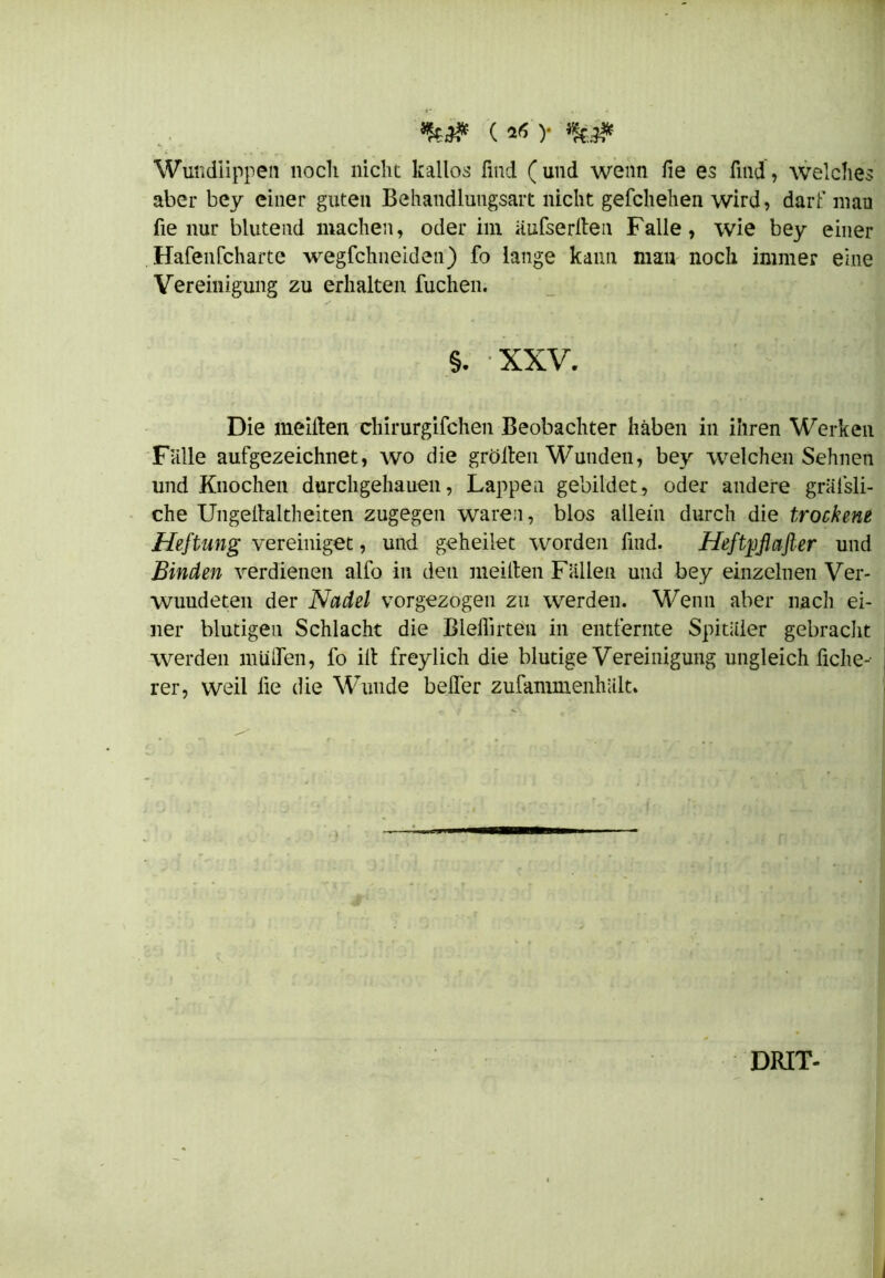 )• Wundiippen noch nicht kailos find (und wenn fie es find, welches aber bey einer guten Behandlungsart nicht geschehen wird, darf mau fie nur blutend machen, oder im äufserlten Falle, wie bey einer Hafenfeharte wegfehneiden) fo lange kann mau noch immer eine Vereinigung zu erhalten fuchen. §. XXV. Die meiden chirurgifchen Beobachter haben in ihren Werken Falle aufgezeichnet, wo die grölten Wunden, bey welchen Sehnen und Knochen durchgehauen, Lappen gebildet, oder andere gräfsli- che Ungeltaltheiten zugegen waren, blos allein durch die trockene Heftung vereiniget, und geheilet worden find. Heftpftafier und Binden verdienen alfo in den meiden Fällen und bey einzelnen Ver- wundeten der Nadel vorgezogen zu werden. Wenn aber nach ei- ner blutigen Schlacht die Bleilirten in entfernte Spitäler gebracht werden muffen, fo ilt freylich die blutige Vereinigung ungleich liehej rer, weil fie die Wunde beffer zufammenhält. DRIT-