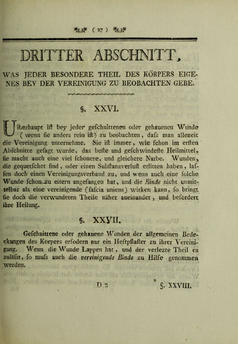 DRITTER ABSCHNITT» WAS JEDER BESONDERE THEIL DES KÖRPERS EIGE- NES BEY DER VEREINIGUNG ZU BEOBACHTEN GEBE. §, XXVI. Überhaupt ilt bey jedei^ gefchnittenen oder gehauenen Wunde (wenn fie anders rein ilt) zu beobachten, dafs man allezeit die Vereinigung unternehme. Sie ilt immer, wie fchon im erlten Abfchnitte gefagt wurde, das beite und gefchwindelte Heilmittelr fie macht auch eine viel fchönere, und gleichere Narbe. Wunden> die gequetfchet find, oder einen Subltanzverlult erlitten haben, laf- feil doch einen Vereinigungsverband zu, und wenn auch eine folche Wunde fchon~^u eitern angefangen hat* und die Binde nicht unmit- telbar als eine vereinigende (fafcia uniens) wirken kann, fo bringt fie doch die verwundeten Theile naher aneinander } und befördert ihre Heilung. §. xxyn. Gefchnittene oder gehauene Wunden der allgemeinen Bede- ckungen des Körpers erfodern nur ein Heftpflalter zu ihrer Vereini- gung. Wenn die Wunde Lappen hat, und der verlezte Theil es zuläfst, fo mufs auch die vereinigende Binde zu Hilfe genommen werden. ■> • ■ - 2 ■ / D 2 * §. XXVIII.