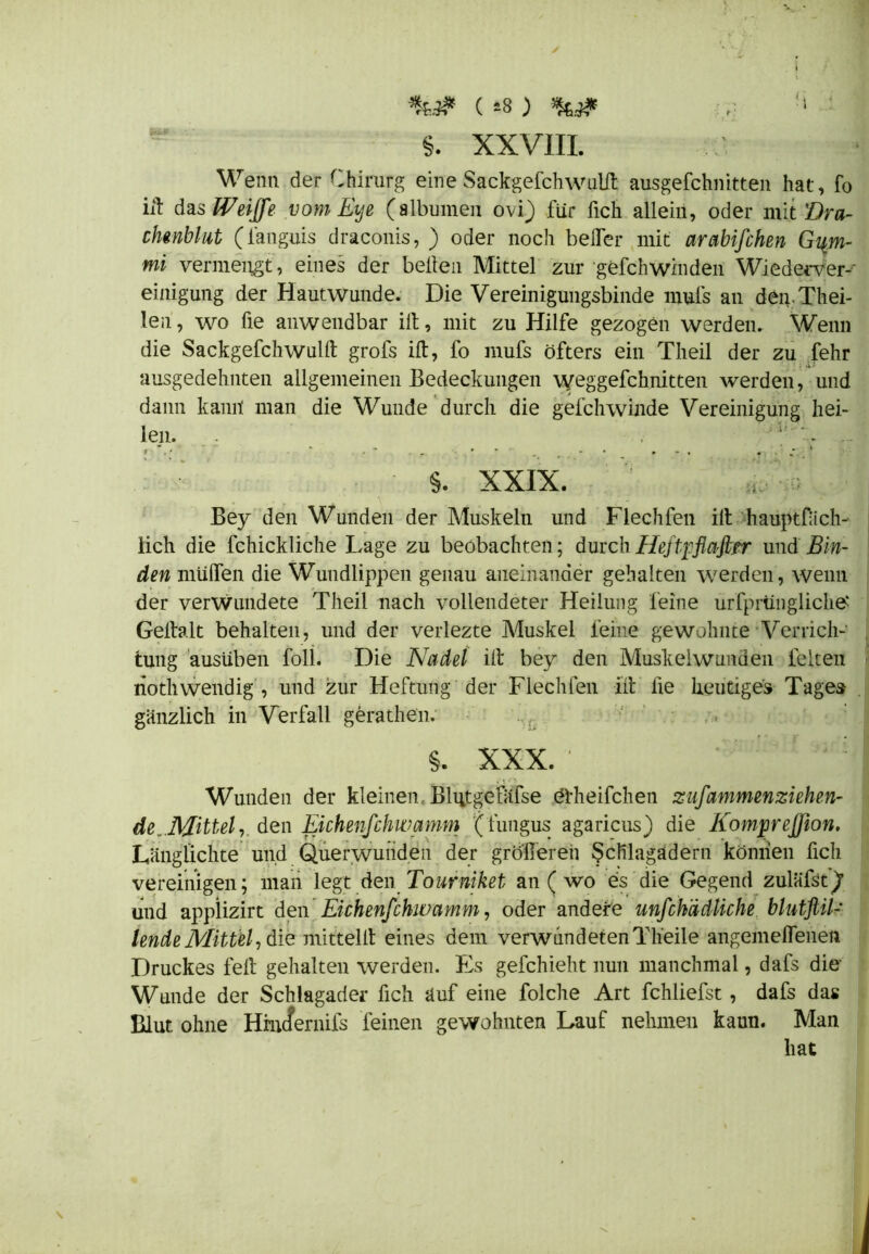 %.# (*8) !i 5. XXVIII. Wenn der Chirurg eine Sackgefchwulft ausgeschnitten hat, fo ift das Weiffe vom Eye (albumen ovi) für fich allein, oder mit Dra- chenblut (fanguis draconis, ) oder noch beffer mit arabifchen Gqm- mi vermengt, eines der bellen Mittel zur gefchwinden Wiederver- einigung der Hautwunde. Die Vereinigungsbinde rnuls an den Thei- len, wo fie anwendbar ift, mit zu Hilfe gezogen werden. Wenn die Sackgefchwulft grofs ift, fo mufs öfters ein Theil der zu fehr ausgedehnten allgemeinen Bedeckungen weggefchnitten werden, und dann kamt man die Wunde durch die gefchwinde Vereinigung hei- len. , * §. XXIX. Bey den Wunden der Muskeln und Flechfen ift hauptfach- lich die Schickliche Lage zu beobachten; durch Heftyflafitr und Bin- den muffen die Wundlippen genau aneinander gehalten werden, wenn der verwundete Theil nach vollendeter Heilung feine ursprüngliche Geftalt behalten, und der verlezte Muskel feine gewohnte Verrich- tung ausüben Soll. Die Nadel ift bey den Muskeiwunüen feiten riothwendig , und zur Heftung der Flechfen ift lie heutiges Tages gänzlich in Verfall gerathen. §. XXX. ' '  { ,£fi Wunden der kleinen. Blutgefäfse ötheifchen zufammenziehen- de,..Mittel, den Eichenfchwamm (fungus agaricus) die Komp'eJJion, Längiichte und Querwuiiden der größeren Schlagadern können Sich vereinigen; man legt den Tourniket an ( wo es die Gegend zuläfst)1 und applizirt den Eichenfchwamm, oder andere unfchädliche blutstil- lende Mittel, diQ mittelft eines dem verwundeten Tlieile angemeffenen Druckes feft gehalten werden. Es gefchieht nun manchmal, dafs die Wunde der Schlagader Sich auf eine Solche Art fchliefst, dafs das Blut ohne Hincfernifs feinen gewohnten Lauf nehmen kann. Man hat