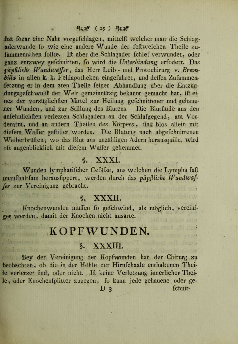 (29; .hat fogar eine Naht vorgefchlagen, mitteilt welcher man die Schlag- aderwunde fo wie eine andere Wunde der feltweiclien Theile zu- fammennähen Tollte. Ilt aber die Schlagader fchief verwundet, oder ganz entzwey gefchnitten, fo wird die Unterbindung erfbdert. Das päpfiliche IVundwaffer, das Herr Leib - und Protochirurg v. Bram- billa in allen k. k. Feldapotheken eingefiihret, und delTen Zufammea- fetzung er in dem 2ten Theile feiner Abhandlung über die Entzün- Bungsgefchwullt der Welt gemeinnützig bekannt gemacht hat, ilt eir nes der vorzüglichlten Mittel zur Heilung gefchnittener und gehaue- ner Wunden, und zur Stillung des Blutens. Die BlutllüiTe aus den. aufehnlichlten verlezten Schlagadern an der Schlafgegend, am Vor- derarm, und an andern Theilen des Körpers , find blos allein mit diefem Walfer geltillet worden. Die Blutung nach abgefchnittenen Weiberbrülten, wo das Blut aus unzähligen Adern herausquillt, wird oft augenblicklich mit diefem Waller geliemmet. , . . §. XXXI. . . , Wunden lymphatifcher Gefiifse, aus welchen die Lympha fall unaufhaltfam herausfippert, werden durch das päpftliche Wundwaf- fer zur Vereinigung gebracht. $. XXXII. H. Knochenwunden mülTen fo gefchwind, als möglich, vereini- get werden, damit der Knochen nicht ausarte. KOPFWUNDEN. §. XXXIII. - . t V ßey der Vereinigung der Kopfwunden hat der Chirurg zu beobachten, ob die in der Höhle der Hirnfehaale enthaltenen Thei- le verletzet find, oder nicht. Ilt keine Verletzung innerlicher Thei- le, oder Knochenfplitter zugegen, fo kann jede gehauene oder ge- D 3 fchnit-