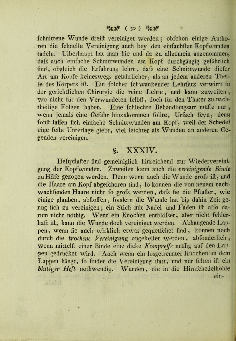 fchnittene Wunde dreilt vereiniget werden ; obfchon einige Autho- ren die fclmelle Vereinigung auch bey den einfachiten Kopfwunden tadeln. Uiberhaupt hat man hie und da zu allgemein angenommen, dafs auch einfache Schnittwunden am Kopf durchgängig gefährlich find, obgleich die Erfahrung lehrt, dafs eine Schnittwunde diefer Art am Kopfe keineswegs gefährlicher, als an jedem anderen Thei- le des Körpers ifi. Ein folcher fchwankender Lehrfatz verwirrt in der gerichtlichen Chirurgie die reine Lehre, und kann, zuweilen , wo nicht für den Verwundeten felbit, doch für den Thäter zu nach- theilige Folgen haben. Eine fchlechte Behandlungsart mutte nur, wenn jemals eine Gefahr hinzukommen follte, Urfach feyn, denn fonlt laßen fich einfache Schnittwunden am Kopf, weil der Schedel eine feite Unterlage giebt, viel leichter als Wunden an anderen Ge* genden vereinigen. §. XXXIV. Heftpflalter find gemeiniglich hinreichend zur Wiedervereini- gung der Kopfwunden. Zuweilen kann auch die vereinigende Binde zu Hilfe gezogen werden. Demi wenn auch die Wunde grofs ilt, und die Haare am Kopf abgefchoren find, fo können die von neuem nach- wachfenden Haare nicht fo grofs werden, dafs fie die Pilalter, wie einige glauben, abltoffen, fondern die Wunde hat bis dahin Zeit ge- nug fich zu vereinigen; ein Stich mit Nadel und Faden ilt alfo da- rum nicht nöthig. Wenn ein Knochen entblöfset, aber nicht fehler- haft ilt, kann die Wunde doch vereiniget werden. Abhangende Lap- pen , wenn fie auch wirklich etwas gequetfchet find, können noch durch die trockene Vereinigung angeheilet werden, abfonderlich , wenn mittellt einer Binde eine dicke Kompreffe mäßig auf den Lap- pen gedrucket wird. Auch wenn ein losgetrennter Knochen an dem Lappen hängt, fo findet die Vereinigung itatt, und nur feiten ilt ein blutiger Heft nothwendig. Wunden, die in die Hirnfchedelhöhle ein-