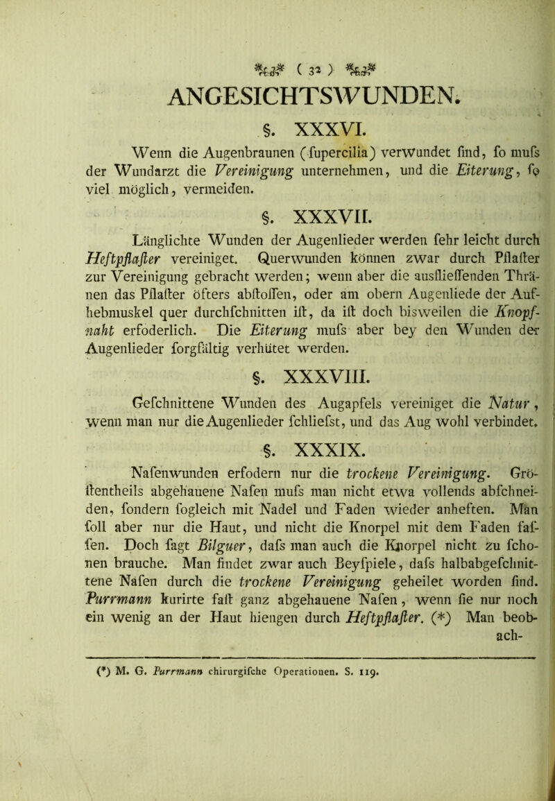 ANGESICHTSWUNDEN. §. XXXVI. Wenn die Augenbraunen (fupercilia) verwundet find, fo mufs der Wundarzt die Vereinigung unternehmen, und die Eiterung, fp viel möglich, vermeiden. §. XXXVII. Länglichte Wunden der Augenlieder werden fehr leicht durch Heftpflafler vereiniget. Querwunden können zwar durch Malier zur Vereinigung gebracht werden; wenn aber die ausflieflenden Thro- nen das Pflalter öfters abltoflen, oder am obern Augenliede der Auf- hebmuskel quer durchfchnitten ilt, da ilt doch bisweilen die Knopf- naht erfoderlich. Die Eiterung mufs aber bey den Wunden der Augenlieder forgfaltig verhütet werden. §. XXXVIII. Gefchnittene Wunden des Augapfels vereiniget die Natur, wenn man nur die Augenlieder fchliefst, und das Aug wohl verbindet. §. XXXIX. ] Nafenwunden erfodern nur die trockene Vereinigung. Grö- ilentheils abgehauene Nafen mufs man nicht etwa vollends abfchnei- den, fondern fogleich mit Nadel und Faden wieder anheften. Man foll aber nur die Haut, und nicht die Knorpel mit dem b aden fal- len. Doch fagt Bilguer, dafs inan auch die Kjiorpel nicht zu fcho- nen brauche. Man findet zwar auch Beyfpiele, dafs halbabgefchnit- tene Nafen durch die trockene Vereinigung geheilet worden find. Purrmann kurirte fall ganz abgehauene Nafen, wenn fie nur noch ein wenig an der Haut Mengen durch Heftpflafler. (*) Man beob- ach-