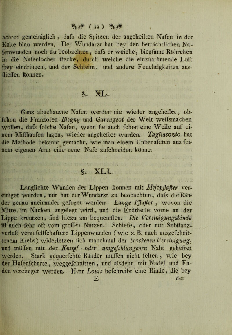 achtet gemeiniglich , dafs die Spitzen der angeheilten Nafen in der Killte blau werden. Der Wundarzt hat bey den beträchtlichen Na- fenwunden noch zu beobachten, dafs er weiche, biegfame Röhrchen in die Nafenlöcher Hecke, durch welche die einzuathmende Luft frey eindringen, und der Schleim, und andere Feuchtigkeiten aus- flieffen können,. §.. XL. Ganz abgehauene Nafen werden nie wieder angeheilet, ob- fchon die Franzofen Blegny und Garengeot der Welt weilsmachen wollen, dafs folche Nafen, wenn fie auch fchon eine Weile auf ei- nem Millhaufen lagen, wieder angeheftet wurden. Tagliacozio hat die Methode bekannt gemacht, wie man einem Unbenafeten aus fei- nem eigenen Arm eine neue Nafe zufchneiden könne. §. XLL Länglichte Wunden der Lippen können mit Heftpfiafier ver- einiget werden, nur hat der Wundarzt zu beobachten, dafs die Rän- der genau aneinander gefilget werden^ Lange Pflafter , wovon die Mitte im Nacken angelegt wird, und die Endtheile vorne an der Lippe kreutzen, find hiezu am bequemften. Die Vereinigungsbinde ift auch fehr oft vom grolfen Nutzen. Schiefe, oder mit Subltanz- verlult vergefellfchaftete Lippenwunden (wie z.B. nach ausgefchnit- tenem Krebs) widerfetzen lieh manchmal der trockenen Vereinigung, und muffen mit der Knopf - oder umgefchlungenen Naht geheftet werden. Stark gequetfehte Ränder mtiffen nicht feiten , wie bey der Hafenfeharte, weggefchnitten, und alsdenn mit Nadel und Fa- denvereiniget werden. Herr Louis befchreibt eine Binde, die bey E der