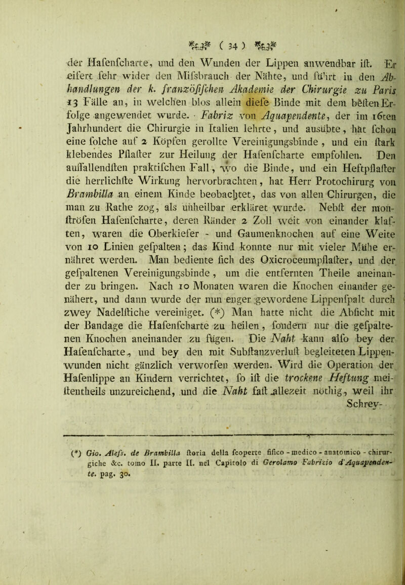 # •%.# C 34 ) der Hafenfcharte, und den Wunden der Lippen anwendbar ift. Er eifert fehr wider den Mifsbrauch der Nähte, und fuhrt in den Ab- handlungen der k. franzöfifchen Akademie der Chirurgie zu Paris 13 Fälle an, in welchen blos allein diefe Binde mit dem ballen Er- folge angewendet wurde. • Fabriz von Aquapendente, der im i6ten Jahrhundert die Chirurgie in Italien lehrte, und ausübte, hät fchon eine folche auf 2 Köpfen gerollte Vereinigungsbinde , und ein Hark klebendes Plialter zur Heilung der Hafenfcharte empfohlen. Den auifallendlten praktifchen Fall, wo die Binde, und ein Heftpflaiter die herrlichlte Wirkung hervorbrachten, hat Herr Protochirurg von BrambUia an einem Kinde beobachtet, das von allen Chirurgen, die man zu Rathe zog, als unheilbar ^erkläret wurde. Neblt der mon- ltröfen Hafenfcharte, deren Ränder 2 Zoll weit von einander kl al- ten, waren die Oberkiefer - und Gaumenknochen auf eine Weite von 10 Linien gefpalten; das Kind konnte nur mit vieler Mühe er- nähret werden. Man bediente fich des Oxicroceumpllaiter, und der gefpaltenen Vereinigungsbinde , um die entfernten Theile aneinan- der zu bringen. Nach 10 Monaten waren die Knochen einander ge- nähert, und dann wurde der nun enger gewordene Lippenfpalt durch zwey Nadelltiche vereiniget. (*) Man hatte nicht die Ab ficht mit der Bandage die Hafenfcharte zu heilen, fondem nur die gefpalte- nen Knochen aneinander zu fügen. Die Naht kann alfo bey der Hafenfcharte., und bey den mit Subllanzverlull' begleiteten Lippen- wunden nicht gänzlich verworfen werden. Wird die Operation der Hafenlippe an Kindern verrichtet, fo ilt die trockene Heftung mei- den theils unzureichend, und die Naht fall allezeit nüthig, weil ihr Schrev- (*) Gio. Alefs. de Bratnbilla ftoria della fcoperte fifico - medico - anatotnico - chirur- giche &c. tomo II. parte II. nel Capitoio di Gerolamo Fabrizio d'Aquapendett- te. pag. 30. /