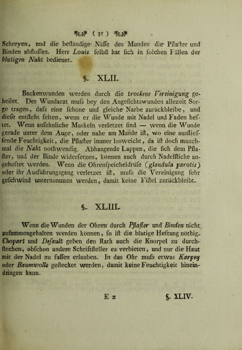 ( 3 > ) Schreyen, und die belländige NiiiTe des Mundes- die- Pflaster und Binden abftolTen. Herr Louis felblt hat fich in folchen Fällen der blutigen Naht bedienet* §* XLII. . Backenwunden werden durch die trockene Vereinigung ge- heilet. Der Wundarzt mufs bey den Angefichtswunden allezeit Sor- ge tragen, dafs eine fchöne und gleiche Narbe zurückbleibe, und diefe entlieht feiten, wenn er die Wunde mit Nadel und Faden hef- tet. Wenn anfehnliche Muskeln verletzet find — wenn die Wunde gerade unter dem Auge, oder nahe am Munde iit, wo eine ausflief- fende Feuchtigkeit, die Pflalter immer losweicht, da ill doch manch- mal die Naht nothwendig. Abhangende Lappen, die fich dem Pfla- Iter, und der Binde widerfetzen, können auch durch Nadelftiche an- geheftet werden. Wenn die Ohrenfpeicheldrüfe (glanduta parotis) oder ihr Ausführungsgang verletzet ilt, mufs die Vereinigung fehr gefchwind unternommen werden, damit keine Filtel zurückbleibt.. XLIIL Wenn die Wunden der Ohren durch Pßafier undBinden nicht zufammengehalten werden können, fo ilt die blutige Heftung nöthig* Chopart und Default geben den Rath auch die Knorpel zu durch- deehen, obfchon andere Schrifttteller es verbieten , und nur die Haut mit der Nadel zu faden erlauben. In das Ohr mufs etwas Karpey oder Baumwolle geftecket werden, damit keine Feuchtigkeit hinein- dringen kann. E z §. XLIV*