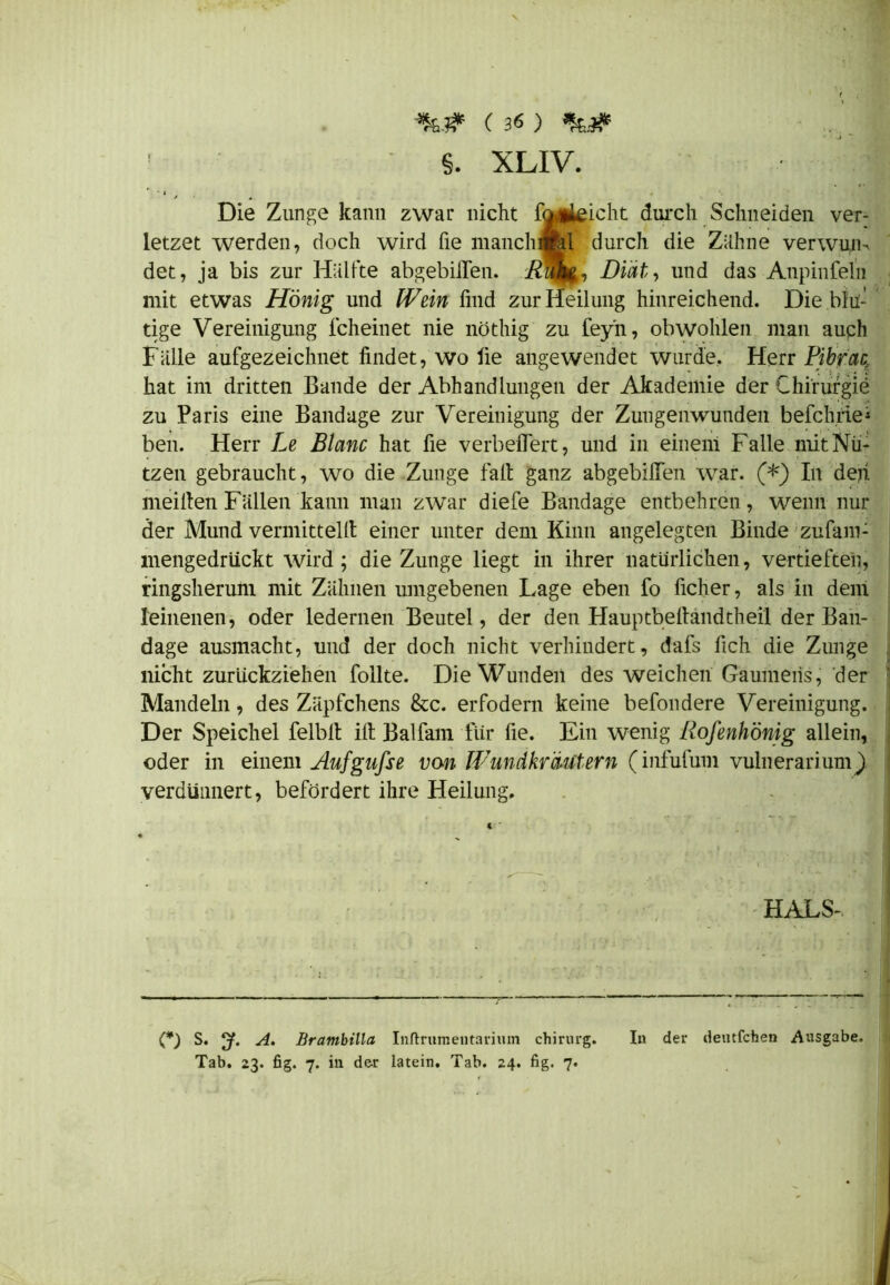 ! §. XLIV. | Die Zunge kann zwar nicht fo*tieicht durch Schneiden ver- letzet werden, doch wird fie manchfed durch die Zähne verwuiu det, ja bis zur Hälfte abgebilTen. Diät, und das Anpinfeln mit etwas Honig und Wein find zur Heilung hinreichend. Die blu- tige Vereinigung fcheinet nie nöthig zu fey'n, obwohlen man auch Fälle aufgezeichnet findet, wo fie angewendet wurde. Herr Pibrac hat im dritten Bande der Abhandlungen der Akademie der Chirurgie zu Paris eine Bandage zur Vereinigung der Zungenwunden befeinde1 ben. Herr Le Blanc hat fie verbelfert, und in einem Falle mit Nü- tzen gebraucht, wo die Zunge fall ganz abgebilTen war. (*) In den meifien Fällen kann man zwar diefe Bandage entbehren, wenn nur der Mund vermittelt! einer unter dem Kinn angelegten Binde zufam- mengedrückt wird; die Zunge liegt in ihrer natürlichen, vertieften, ringsherum mit Zähnen umgebenen Lage eben fo ficher, als in dem leinenen, oder ledernen Beutel, der den Hauptbefiandtheil der Ban- dage ausmacht, und der doch nicht verhindert, dafs fich die Zunge nicht zurückziehen follte. Die Wunden des weichen Gaumens, der Mandeln, des Zäpfchens &c. erfodern keine befondere Vereinigung. Der Speichel felblt ifi Balfam für fie. Ein wenig Rofenhönig allein, oder in einem Aufgufse von Wundkräutern (infufum vulnerarium) verdiinnert, befördert ihre Heilung. HALS- (*) S. y. A. Brambilla Inftrumentariiun chirurg. In der deutfehen Ausgabe. Tab. 23. fig. 7. in der latein. Tab. 24. fig. 7.