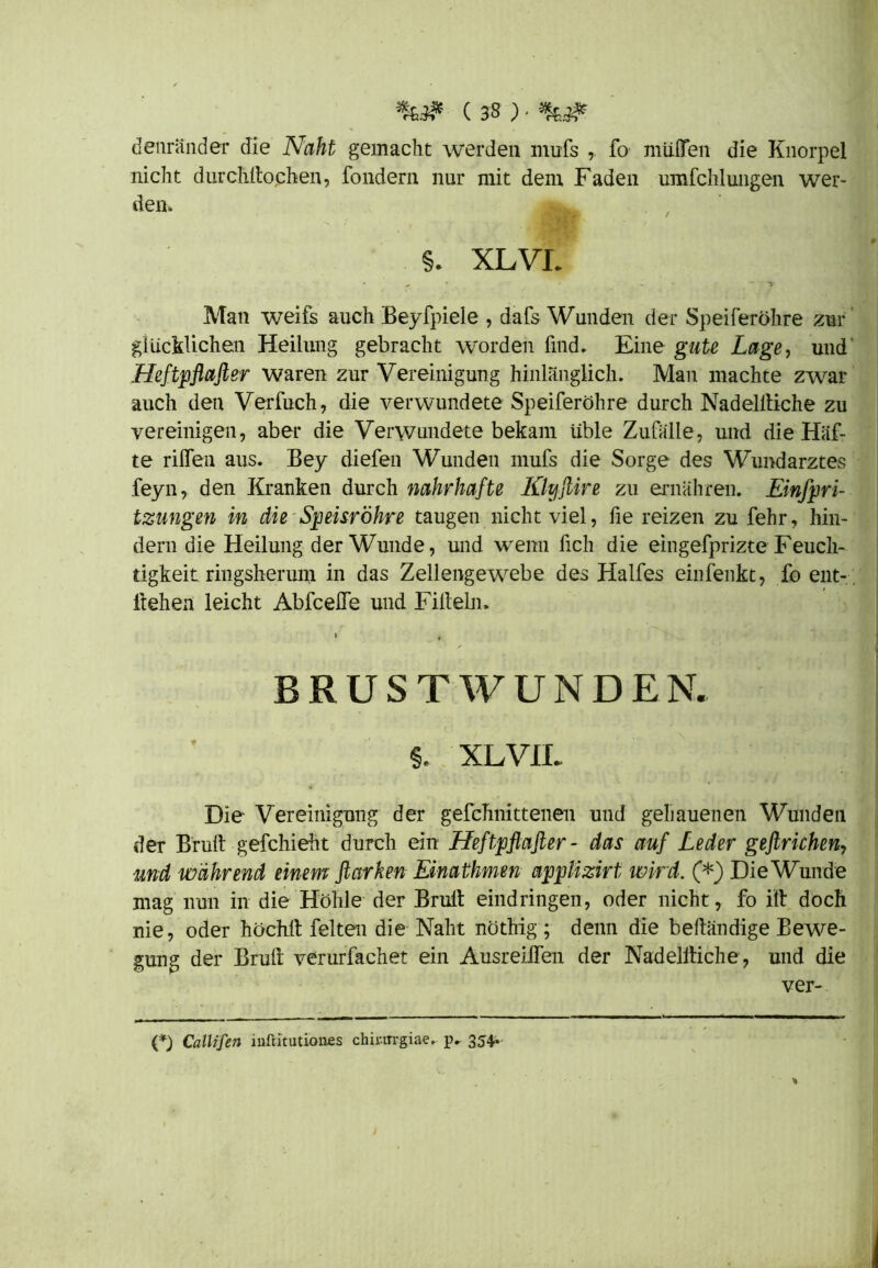 denränder die Naht gemacht werden mufs ,. fo müflTen die Knorpel nicht durchllochen, fondern nur mit dem Faden umfchlungen wer- den» §. XLVL * >. * . * ■> Man weifs auch Beyfpiele , dafs Wunden der Speiferöhre zur glücklichen Heilung gebracht worden find. Eine gute Lage, und Heftpflafter waren zur Vereinigung hinlänglich. Man machte zwar auch den Verfuch, die verwundete Speiferöhre durch Nadelltiche zu vereinigen, aber die Verwundete bekam üble Zufälle, und die Haf- te rilfen aus. Bey diefen Wunden mufs die Sorge des Wundarztes feyn, den Kranken durch nahrhafte Klyftire zu ernähren. Einspri- tzungen in die Speisröhre taugen nicht viel, fie reizen zu fehr, hin- dern die Heilung der Wunde, und wenn fich die eingefprizte Feuch- tigkeit ringsherum in das Zellengewebe des Halfes einfenkt, foeiit- , liehen leicht AbfceJe und Fiileln. BRUSTWUNDEN. %. XLV1L Die Vereinigung der gefchnittenen und gehauenen Wunden der Brüll - geschieht durch ein Heftpflafter - das auf Leder geftrichen7 und während einem ftarken Einathmen applizirt wird. (*) Die Wunde mag nun in die Höhle der Bruit eindringen, oder nicht, fo ilt doch nie, oder höchlt feiten die Naht nöthig ; denn die belländige Bewe- gung der Brüll verurfachet ein Ausreilfen der Nadellliche, und die ver- (*) Callifen iufütutiones chinrrgiae. p. 354.