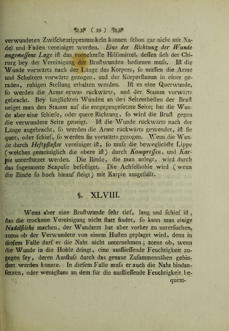 verwundeten Zwifchenrippenniuskeln können fchon gar nicht mit Na- del und Faden vereiniget werden. Eine der Richtung der Wunde angemejfene Lage ilt das vornehmite Hilfsmittel, delTen lieh der Chi- rurg bey der Vereinigung der Brultwunden bedienen mufs,. Ilt die Wunde vorwärts nach der Länge des Körpers, fo muffen die Arme und Schultern vorwärts gezogen, uud der Körperffamm in einer ge- raden, ruhigen Stellung erhalten werden. Ilt es eine Querwunde, fo werden die Arme etwas rückwärts, und der Stamm vorwärts gebracht. Bey länglichten Wunden an den Seitentheilen der Brüll neiget man den Stamm auf die entgegengefetzte Seite; hat die Wun- de aber eine fchiefe, oder quere Richtung, fo wird die Brüll gegen die verwundete Seite geneigt. Ilt die Wunde rückwärts nach der Länge angebracht, fo werden die Arme rückwärts gewendet, ilt fie quer, oder fchief, fo werden fie vorwärts gezogen. Wenn die Wun- de durch Heftpflafier vereiniget ilt, fo mufs die beweglichlte Lippe (welches gemeiniglich die obere ilt) durch Kompreffen, und Kar- pie unterffützet werden. Die Binde, die man anlegt, wird durch das fogenannte Scapulir befeltiget. Die Achfelhöhle wird (wenn die Binde fo hoch hinauf iteigt) mit Karpie ausgefüllt. ; §. xlviii. Wenn aber eine Brultwunde fehr tief, lang und fchief ilt, das die trockene Vereinigung nicht itatt findet, fo kann man einige Nadelfiiche machen, der Wundarzt hat aber vorher zu unterfuchen, iteils ob der Verwundete von einem Huiten geplaget wird, denn in diefem Falle darf er die Naht nicht unternehmen; 2tens ob, wenn die Wunde iu die Höhle dringt, eine ausflieffende Feuchtigkeit zu- gegen fey, deren Ausflufs durch das genaue Zufammennähen gehin- dert werden könnte. In diefem Falle mufs er auch die Naht hindan- fetzen, oder wTenigltens an dem für die ausflieffende Feuchtigkeit be- quem-