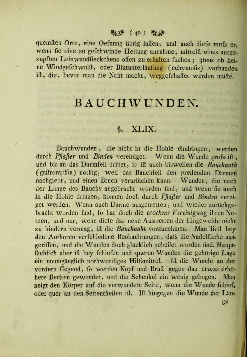 quemßen Orte, eine Oefnung übrig laßen, und auch diefe mufs er, wenn fie eine zu gefchwinde Heilung annähme, mitteiß eines ausge- zupften Leinwandlleckchens olfen zu erhalten fuchen ; 3tens ob kei- ne Windgefchwullt, oder Blutunterlaufung (echymofis) vorhanden iß, die, bevor man die Naht macht, weggefchaffet werden müde. BAUCHWUNDER $. XLIX. . Bauchwunden , die nicht in die Höhle eindringen, werden durch Pflaßer und Binden vereiniget. Wenn die Wunde grofs ill, und bis an das Darmfell dringt, fo iß auch bisweilen die Bauchnath (gaßroraphia) nöt'hig, Weil das Bauchfell den prellenden Därmen nachgiebt, und einen Bruch verurlachen kann. Wunden, die nach der Länge des Bauchs angebracht worden find, und wenn fie auch in die Höhle dringen, können doch durch Pflaßer und Binden verei- get werden. Wenn auch Därme ausgetretten, und wieder zuruckge- bracht worden find, fo hat doch die trockene Vereinigung ihren Nu- tzen, und nur, wenn diefe das neue Austretten der Eingeweide nicht zu hindern vermag, iß die Bauchnaht vorzunehmen. Man ließ bei- den Authoren verfchiedene Beobachtungen, dals die Nadelßiche aus- geriffen, und die Wunden doch glücklich geheilet worden find. Haupt- fachlich aber iß bey fchiefen und queren Wunden die gehörige Lage ein unumgänglich nothwendiges Hilfsmittel. Iß die Wunde an der vordem Gegend, fo werden Kopf und Bruß gegen das etwas erhö- hete Becken gewendet, und die Schenkel ein wenig gebogen. Man neigt den Körper auf die verwundete Seite, wenn die Wunde fchief, oder quer an den Seitentheilen iß. Iß hingegen die Wunde der Län- ge