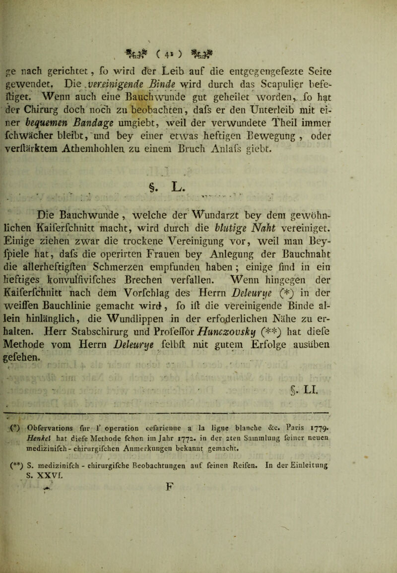 , (40 ge nach gerichtet, fo wird der Leib auf die entgegengefezte Seite gewendet. Die.vereinigende Binde wird durch das Scapulier behe- lliget. Wenn auch eine Bauchwunde gut geheilet worden, fo hat der Chirurg doch noch zu beobachten, dafs er den Unterleib mit ei- ner bequemen Bandage umgiebt, weil der verwundete Theil immer fchwächer bleibt, und bey einer etwas heftigen Bewegung, oder verllärktem Athemhohleu zu einem Bruch Anlafs giebt. §. L. Die Bauchwunde , welche der Wundarzt bey dem gewöhn- lichen Kaiferfchnitt macht, wird durch die blutige Naht vereiniget. Einige ziehen zwar die trockene Vereinigung vor, weil man Bey- fpiele hat, dafs die operirten Frauen bey Anlegung der Bauchnaht die allerheftigllen Schmerzen empfunden haben; einige find in ein heftiges konvulfivifches Brechen verfallen. Wenn hingegen der Kaiferfchnitt nach dem Vorfchlag des Herrn Deleunje (*) in der weiflen Bauchlinie gemacht wird, fo ill die vereinigende Binde al- lein hinlänglich, die Wundlippen in der erfcyderlichen Nähe zu er- halten. Herr Stabschirurg und Profeflor Hunczovsky (**) hat diefe Methode vom Herrn JDeleurye felblt mit gutem Erfolge ausüben gefehen. §. LI. {*) Obfervations für 1’ Operation cefarienne a la ligne blanche &c. Paris 1779. Henkel hat diefe Methode fchon im Jahr 1772. in der 2ten Sammlung feiner neuen uiedizinifch-chirurgifchen Anmerkungen bekannt gemacht. (**) S. medizinifch - chirurgifche Beobachtungen auf feinen Reifen. In der Einleitung S. XXVI. F