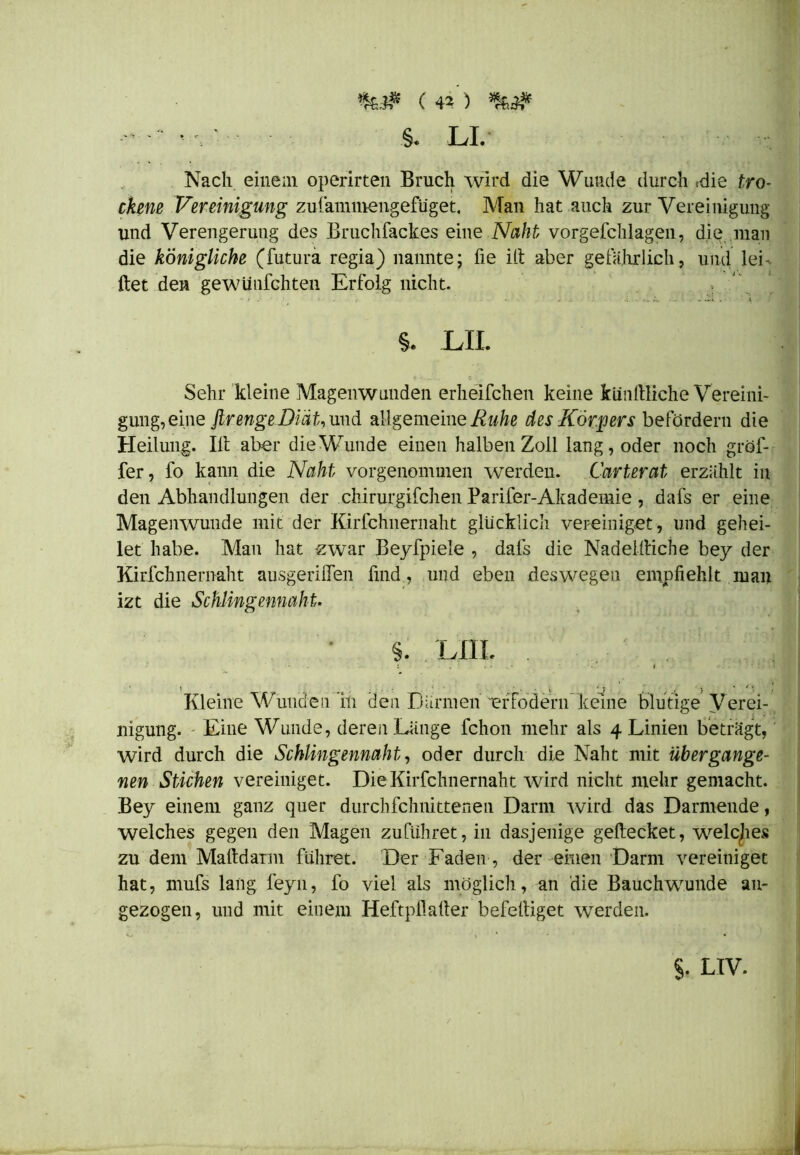 §. LI. Nach einem operirten Bruch wird die Wunde durch (die tro- ckene Vereinigung zufammengefüget. Man hat auch zur Vereinigung und Verengerung des Bruchfackes eine .Naht vorgefchlagen, die man die königliche (futura regia) nannte; fie Ul aber gefährlich, und lei - ftet den gewünfchten Erfolg nicht. . §. LIL Sehr kleine Magenwunden erheifchen keine künftliche Vereini- gung, eine firenge Diät, und allgemeine Ruhe des Körpers befördern die Heilung. Ill aber die Wunde einen halben Zoll lang, oder noch gröf- fer, fo kann die Naht vorgenommen werden. Carterat erzählt in den Abhandlungen der chirurgifchen Parifer-Akademie , dafs er eine Magenwunde mit der Kirfchnernaht glücklich vereiniget, und gehei- let habe. Man hat zwar Beyfpiele , dafs die Nadelftiche bey der Kirfchnernaht ausgeriflen find, und eben deswegen empfiehlt man izt die Schlingennaht. §. LilL : . . ' . I ..*!.■ J • 1 , < . • . . - v ' j . , • • / ! Kleine Wunden in den Därmen er fo dem keine blutige Verei- nigung. Eine Wunde, deren Lange fchon mehr als 4 Linien beträgt, wird durch die Schlingennaht, oder durch die Naht mit übergange- nen Stichen vereiniget. Die Kirfchnernaht wird nicht mehr gemacht. Bey einem ganz quer durchfchnittenen Darm wird das Darmende, welches gegen den Magen zuführet, in dasjenige geftecket, welches zu dem MaltdaTm führet. Der Faden, der einen Darm vereiniget hat, mufs lang feyn, fo viel als möglich, an die Bauchwunde au- gezogen, und mit einem Heftpllafier befelliget werden. §. LTV.