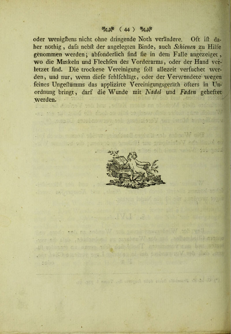 \ (44) *k,& oder wenigftens nicht ohne dringende Notli verändere. Oft ift da- her nöthig, dafs nebit der angelegten Binde, auch Schienen zu Hille wo die Muskeln und Flechfen des Vorderarms, oder der Hand ver- letzet find. Die trockene Vereinigung foll allezeit verfuchet wer- den, und nur, wenn diefe fehlfchlagt, oder der Verwnndete: wegen feines Ungellümms das applizirte Vereinigungsgeräth öfters in Un- ordnung bringt, darf die Wunde mit Nadel und Faden geheftet werden. genommen werden; abfonderlich find fie in dem Falle angezeiget