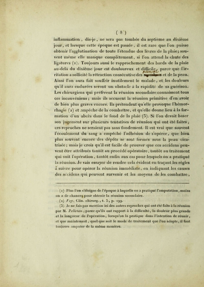 ( »') inflammation , dis-je , ne sera pas tombée du septième au dixième jour, et lorsque cette époque est passée , il est rare que l’on puisse obtenir l’agglutination de toute l’étendue des lèvres de la plaie; sou- vent même elle manque complètement, si l’on attend la chute des ligatures (1). Toujours aussi le rapprochement des bords de la plaie au-delà du dixième jour est douloureux et difficile,, parce que l’ir- ritalion a sollicité la rétraction consécutive des et de la peau. Ainsi l’on aura fait souffrir inutilement le malade, et les douleurs qu’il aura endurées seront un obstacle à la rapidité de sa guérison. Les chirurgiens qui préfèrent la réunion secondaire connaissent tous ces inconvéniens ; mais ils accusent la réunion primitive d’en avoir de bien plus graves encore. Ils prétendent qu elle provoque l’hémor- rhagie (2) et empêche de la combattre, et qu’elle donne lieu à la for- mation d’un abcès dans le fond de la plaie (3). Si l’on devait baser son jugement sur plusieurs tentatives de réunion qui ont été faites, ces reproches ne seraient pas sans fondement. 11 est vrai que souvent l’écoulement du sang a empêché l’adhésion de s’opérer, que bien plus souvent encore des dépôts se sont formés sous la peau cica- trisée ; mais je crois qu’il est facile de prouver que ces accidens peu- vent être attribués tantôt au procédé opératoire , tantôt au traitement qui suit l’opération , tantôt enfin aux cas pour lesquels on a pratiqué la réunion. Je vais essayer de rendre cela évident en traçant les règles a suivre pour opérer la réunion immédiate, en indiquant les causes des accidens qui peuvent survenir et les moyens de les combattre , (1} Plus l’on s’éloigne de l’époque à laquelle on a pratiqué l’amputation, moins on a de chance^ pour obtenir la réunion secondaire. (2) Voj. Clin, chirurg., t. 5, p. 199. (3) Je ne lais pas mention ici des autres reproches qui ont été faits à la réunion par Ai. Pclletan , parce qu’ils ont rapport à la difficulté, la douleur plus grande et la longueur de l’opération, lorsqu’on la pratique dans l’intention de réunir, et que maintenant, quel que soit le mode de traitement que l’on adopte, il faut toujours amputer de la même manière.