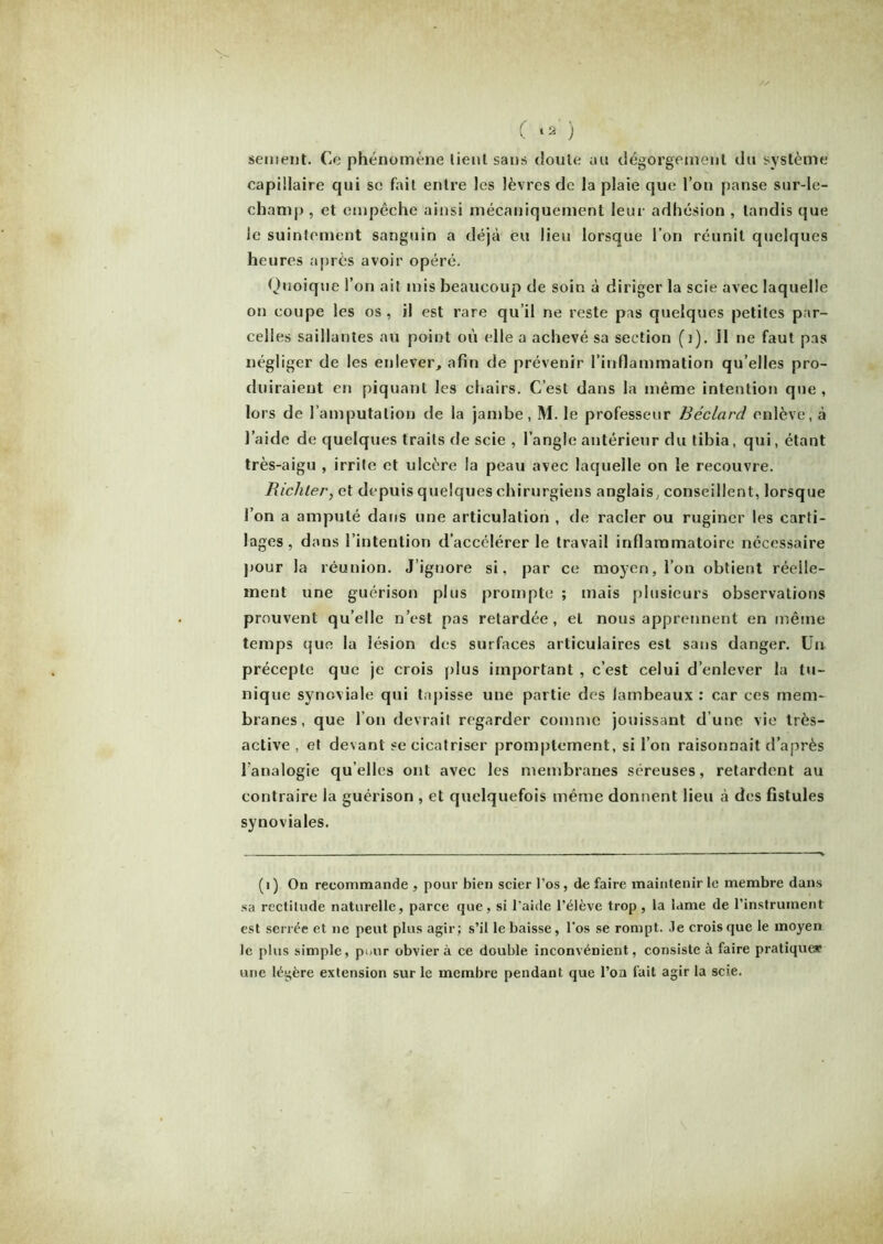 sentent. Ce phénomène lient sans doute au dégorgement du système capillaire qui se fait entre les lèvres de la plaie que l’on panse sur-le- champ , et empêche ainsi mécaniquement leur adhésion , tandis que le suintement sanguin a déjà eu lieu lorsque l’on réunit quelques heures après avoir opéré. Quoique l’on ait mis beaucoup de soin à diriger la scie avec laquelle on coupe les os , il est rare qu’il ne reste pas quelques petites par- celles saillantes au point où elle a achevé sa section (1). il ne faut pas négliger de les enlever, afin de prévenir l’inflammation qu’elles pro- duiraient en piquant les chairs. C’est dans la même intention que , lors de l’amputation de la jambe, M. le professeur Béclard enlève, à l’aide de quelques traits de scie , l’angle antérieur du tibia, qui, étant très-aigu , irrite et ulcère la peau avec laquelle on le recouvre. Richter, et depuis quelques chirurgiens anglais, conseillent, lorsque l’on a amputé dans une articulation , de racler ou ruginer les carti- lages, dans l’intention d’accélérer le travail inflammatoire nécessaire pour la réunion. J’ignore si, par ce moyen, l’on obtient réelle- ment une guérison plus prompte ; mais plusieurs observations prouvent qu’elle n’est pas retardée, et nous apprennent en même temps que la lésion des surfaces articulaires est sans danger. Un précepte que je crois plus important , c’est celui d’enlever la tu- nique synoviale qui tapisse une partie des lambeaux : car ces mem- branes, que l’on devrait regarder comme jouissant d’une vie très- active , et devant se cicatriser promptement, si l’on raisonnait d’après l'analogie qu’elles ont avec les membranes séreuses, retardent au contraire la guérison , et quelquefois même donnent lieu à des fistules synoviales. (1) On recommande , pour bien scier l’os, défaire maintenir le membre dans sa rectitude naturelle, parce que, si l’aide l’élève trop , la lame de l’instrument est serrée et ne peut plus agir; s’il le baisse, l’os se rompt. Je crois que le moyen le plus simple, pour obvier à ce double inconvénient, consiste à faire pratique* une légère extension sur le membre pendant que l’on fait agir la scie.