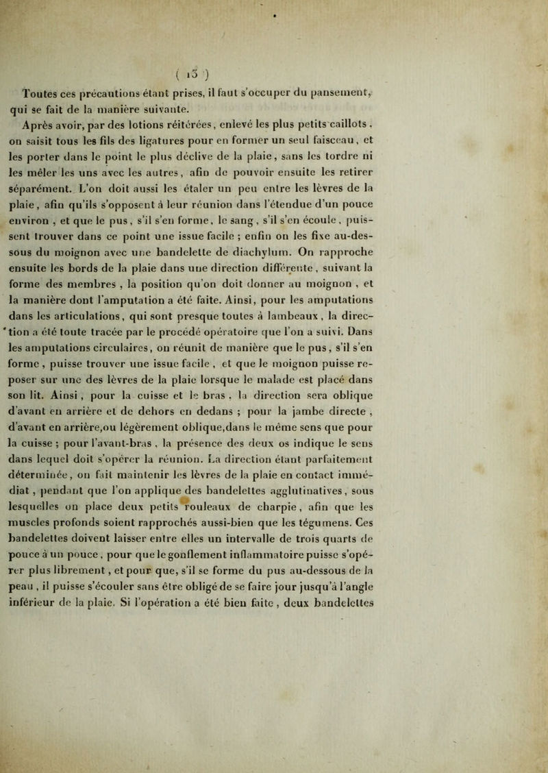 ( *3 ) Toutes ces précautions étant prises, il faut s’occuper du pansement, qui se fait de la manière suivante. Après avoir, par des lotions réitérées, enlevé les plus petits caillots . on saisit tous les fils des ligatures pour en former un seul faisceau, et les porter dans le point le plus déclive de la plaie, sans les tordre ni les mêler les uns avec les autres, afin de pouvoir ensuite les retirer séparément. L’on doit aussi les étaler un peu entre les lèvres de la plaie, afin qu’ils s’opposent à leur réunion dans l’étendue d’un pouce environ , et que le pus, s’il s’en forme, le sang, s’il s’en écoule, puis- sent trouver dans ce point une issue facile ; enfin on les fixe au-des- sous du moignon avec une bandelette de diachylum. On rapproche ensuite les bords de la plaie dans une direction différente , suivant la forme des membres , la position qu’on doit donner au moignon , et la manière dont l'amputation a été faite. Ainsi, pour les amputations dans les articulations, qui sont presque toutes à lambeaux , la direc- 'tion a été toute tracée par le procédé opératoire que l’on a suivi. Dans les amputations circulaires, on réunit de manière que le pus, s’il s’en forme , puisse trouver une issue facile , et que le moignon puisse re- poser sur une des lèvres de la plaie lorsque le malade est placé dans son lit. Ainsi, pour la cuisse et le bras . la direction sera oblique d’avant en arrière et de dehors en dedans ; pour la jambe directe , d’avant en arrière,ou légèrement oblique,dans le même sens que pour la cuisse ; pour l’avant-bras . la présence des deux os indique le sens dans lequel doit s’opérer la réunion. La direction étant parfaitement déterminée, on fait maintenir les lèvres de la plaie en contact immé- diat , pendant que l’on applique des bandelettes agglutinatives, sous lesquelles on place deux petits rouleaux de charpie, afin que les muscles profonds soient rapprochés aussi-bien que les tégumens. Ces bandelettes doivent laisser entre elles un intervalle de trois quarts de pouce à un pouce. pour que le gonflement inflammatoire puisse s’opé- rer plus librement, et pour que, s’il se forme du pus au-dessous de la peau , il puisse s’écouler sans être obligé de se faire jour jusqu’à l’angle inférieur de la plaie, Si l’opération a été bien faite , deux bandelettes