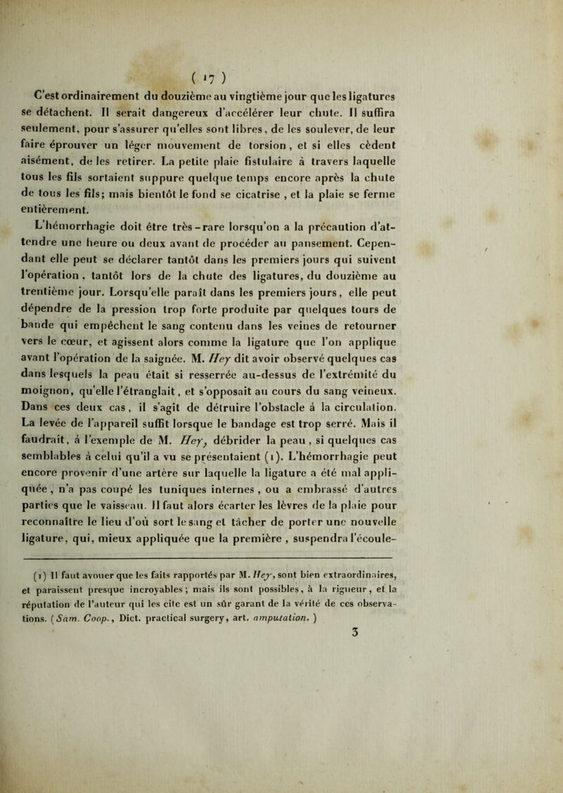 ( *7 ) C’est ordinairement du douzième au vingtième jour que les ligatures se détachent. Il serait dangereux d’accélérer leur chute. 11 suffira seulement, pour s’assurer qu’elles sont libres, de les soulever, de leur faire éprouver un léger mouvement de torsion , et si elles cèdent aisément, de les retirer. La petite plaie fistulaire à travers laquelle tous les fils sortaient suppure quelque temps encore après la chute de tous les fils; mais bientôt le fond se cicatrise , et la plaie se ferme entièrement. L’hémorrhagie doit être très-rare lorsqu’on a la précaution d’at- tendre une heure ou deux avant de procéder au pansement. Cepen- dant elle peut se déclarer tantôt dans les premiers jours qui suivent l’opération . tantôt lors de la chute des ligatures, du douzième au trentième jour. Lorsqu’elle paraît dans les premiers jours, elle peut dépendre de la pression trop forte produite par quelques tours de bande qui empêchent le sang contenu dans les veines de retourner vers le cœur, et agissent alors comme la ligature que l’on applique avant l’opération de la saignée. M. Hey dit avoir observé quelques cas dans lesquels la peau était si resserrée au-dessus de l’extrémité du moignon, qu elle l’étranglait, et s’opposait au cours du sang veineux. Dans ces deux cas, il s’agit de détruire l’obstacle à la circulation. La levée de l’appareil suffit lorsque le bandage est trop serré. Mais il faudrait, à l’exemple de M. Hey, débrider la peau , si quelques cas semblables à celui qu’il a vu se présentaient (1). L’hémorrhagie peut encore provenir d’une artère sur laquelle la ligature a été mal appli- quée , n’a pas coupé les tuniques internes , ou a embrassé d’autres parties que le vaisseau, il faut alors écarter les lèvres de la plaie pour reconnaître le lieu d’où sort le sang et tâcher de porter une nouvelle ligature, qui, mieux appliquée que la première , suspendra l’écoule- (1) 11 faut avouer que les faits rapportés par M. Hey, sont bien extraordinaires, et paraissent presque incroyables; niais ils sont possibles, à la rigueur, et la réputation de l’auteur qui les cite est un sûr garant de la vérité de ces observa- tions. (Sam. Coop., Dict. practicai surgery, art. amputation. ) 3