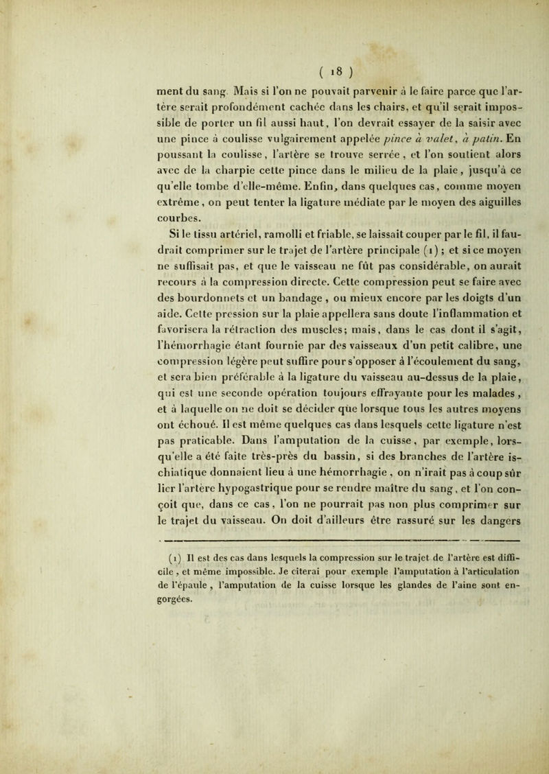 ( >8 ) ment du sang. Mais si l’on ne pouvait parvenir à le faire parce que l’ar- tère serait profondément cachée dans les chairs, et qu’il serait impos- sible de porter un fil aussi haut, l’on devrait essayer de la saisir avec une pince à coulisse vulgairement appelée pince a valet, a patin. En poussant la coulisse, l’artère se trouve serrée, et l’on soutient alors avec de la charpie cette pince dans le milieu de la plaie, jusqu’à ce qu elle tombe d’elle-même. Enfin, dans quelques cas, comme moyen extrême, on peut tenter la ligature médiale par le moyen des aiguilles courbes. Si le tissu artériel, ramolli et friable, se laissait couper par le fil, il fau- drait comprimer sur le trajet de l’artère principale (i) ; et si ce moyen ne suffisait pas, et que le vaisseau ne fût pas considérable, on aurait recours à la compression directe. Cette compression peut se faire avec des bourdonnets et un bandage , ou mieux encore par les doigts d’un aide. Cette pression sur la plaie appellera sans doute l’inflammation et favorisera la rétraction des muscles; mais, dans le cas dont il s’agit, l’hémorrhagie étant fournie par des vaisseaux d’un petit calibre, une compression légère peut suffire pour s’opposer à l’écoulement du sang, et sera bien préférable à la ligature du vaisseau au-dessus de la plaie, qui est une seconde opération toujours effrayante pour les malades , et à laquelle on ne doit se décider que lorsque tous les autres moyens ont échoué. Il est même quelques cas dans lesquels cette ligature n’est pas praticable. Dans l’amputation de la cuisse, par exemple, lors- qu’elle a été faite très-près du bassin, si des branches de l’artère is- chiatique donnaient lieu à une hémorrhagie, on n’irait pas à coup sur lier l’artère hypogastrique pour se rendre maître du sang, et l’on con- çoit que, dans ce cas, l’on ne pourrait pas non plus comprimer sur le trajet du vaisseau. On doit d’ailleurs être rassuré sur les dangers (i) Il est des cas dans lesquels la compression sur le trajet de l’artère est diffi- cile , et même impossible. Je citerai pour exemple l’amputation à l’articulation de l'épaule , l’amputation de la cuisse lorsque les glandes de l’aine sont en- gorgées.