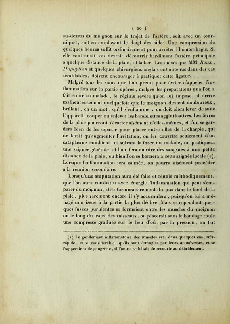 au-dessus du moignon sur le trajet de l’artère , soit avec un tour- niquet, soit en employant le doigt des aides. Une compression de quelques heures suffît ordinairement pour arrêter l’hémorrhagie. Si elle continuait, on devrait découvrir hardiment l’artère principale à quelque distance de la plaie, et la lier. Les succès que MM. Roux , Dupujrtren et quelques chirurgiens anglais out obtenus dans d.s cas semblables, doivent encourager à pratiquer celte ligature. Mal gré tous les soins que l’on prend pour éviter d’appeler l’in- flammation sur la partie opérée, malgré les préparations que l’on a fait subir au malade, le régime sévère qu’on lui impose, il arrive malheureusement quelquefois que le moignon devient douloureux , brûlant , en un mot , qu’il s’enflamme : on doit alors lever de suite l’appareil, couper ou enlev< r les bandelettes agglutinatives. Les lèvres de la plaie pourront s’écarter aisément d’elles-mêmes, et l’on se gar- dera bien de les séparer pour placer entre elles de la charpie , qui ne ferait qu’augmenter l’irritation; on les couvrira seulement d’un cataplasme émollient, et suivant la force du malade, ou pratiquera une saignée générale, et l’on fera mordre des sangsues à une petite distance de la plaie , ou bien l’on se bornera à cette saignée locale (1). Lorsque l’inflammation sera calmée, on pourra aisément procéder à la réunion secondaire. Lorsqu’une amputation aura été faite et réunie méthodiquement, que l’on aura combattu avec énergie l’inflammation qui peut s’em- parer du moignon, il se formera rarement du pus dans le fond de la plaie, plus rarement encore il s’y accumulera , puisqu’on lui a mé- nagé une issue à la partie la plus déclive. Mais si cependant quel- ques fusées purulentes se formaient entre les muscles du moignon ou le long du trajet des vaisseaux , on placerait sous le bandage roulé une compresse graduée sur le lieu d’où, par la pression, on fait (1) Le gonflement inflammatoire des muscles est, dans quelques cas, très- rapide , et si considérable, qu’ils sont étranglés par leurs aponévroses, et se frapperaient de gangrène, si l’on ne se hâtait de recourir au débridement.