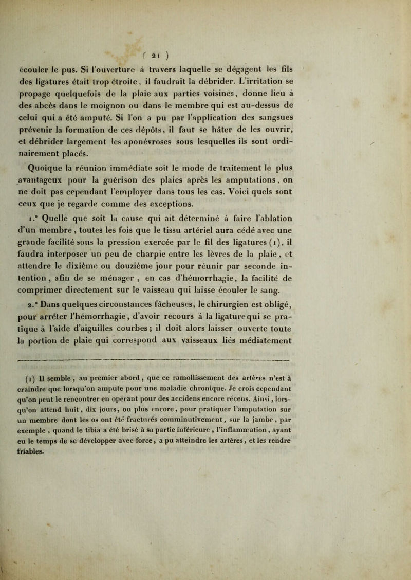 rai) écouler le pus. Si l’ouverture à travers laquelle se dégagent les fils des ligatures était trop étroile, il faudrait la débrider. L’irritation se propage quelquefois de la plaie aux parties voisines, donne lieu à des abcès dans le moignon ou dans le membre qui est au-dessus de celui qui a été amputé. Si l’on a pu par l’application des sangsues prévenir la formation de ces dépôts, il faut se hâter de les ouvrir, et débrider largement les aponévroses sous lesquelles ils sont ordi- nairement placés. Quoique la réunion immédiate soit le mode de traitement le plus avantageux pour la guérison des plaies après les amputations, on ne doit pas cependant l’employer dans tous les cas. Voici quels sont ceux que je regarde comme des exceptions. 1. ° Quelle que soit la cause qui ait déterminé à faire l’ablation d’un membre, toutes les fois que le tissu artériel aura cédé avec une grande facilité sous la pression exercée par le fil des ligatures (1), il faudra interposer un peu de charpie entre les lèvres de la plaie, et attendre le dixième ou douzième jour pour réunir par seconde in- tention , afin de se ménager , en cas d’hémorrhagie, la facilité de comprimer directement sur le vaisseau qui laisse écouler le sang. 2. ® Dans quelques circonstances fâcheuses, le chirurgien est obligé, pour arrêter l’hémorrhagie, d’avoir recours à la ligature qui se pra- tique à l’aide d’aiguilles courbes; il doit alors laisser ouverte toute la portion de plaie qui correspond aux vaisseaux liés médiatement (1) 11 semble, au premier abord, que ce ramollissement des artères n’est à craindre que lorsqu'on ampute pour une maladie chronique. Je crois cependant qu’on peut le rencontrer en opérant pour des accidens encore récens. Ainsi, lors- qu’on attend huit, dix jours, ou plus encore, pour pratiquer l’amputation sur un membre dont les os ont été fracturés coinminutivement, sur la jambe , par exemple , quand le tibia a été brisé à sa partie inférieure , l’inflamiration, ayant eu le temps de se développer avec force, a pu atteindre les artères, et les rendre friables.