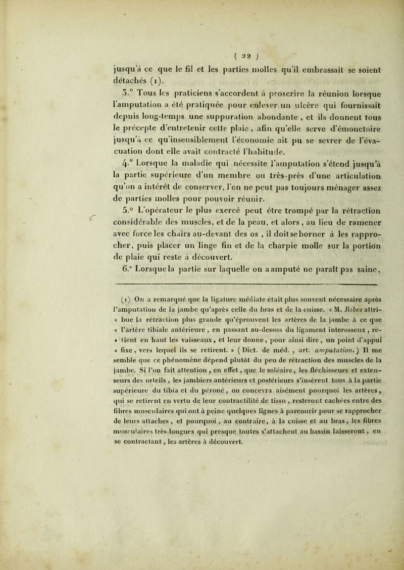 jusqu’à ce que le fil et les parties molles qu’il embrassait se soient détachés (i). 5.° Tous les praticiens s’accordent à proscrire la réunion lorsque 1 amputation a été pratiquée pour enlever un ulcère qui fournissait depuis long-temps une suppuration abondante , et ils donnent tous le précepte d’entretenir cette plaie , afin qu’elle serve d’émonctoire jusqu'à ce qu’insensiblement l’économie ait pu se sevrer de l’éva- cuation dont elle avait contracté l’habitude. 4-° Lorsque la maladie qui nécessite l’amputation s’étend jusqu’à la partie supérieure d’un membre ou très-près d’une articulation qu on a intérêt de conserver, l’on ne peut pas toujours ménager assez de parties molles pour pouvoir réunir. 5. ° L’opérateur le plus exercé peut être trompé par la rétraction considérable des muscles, et de la peau, et alors , au lieu de ramener avec force les chairs au-devant des os , il doit se borner à les rappro- cher, puis placer un linge fin et de la charpie molle sur la portion de plaie qui reste à découvert. 6. ° I.orsquela partie sur laquelle on aamputé ne paraît pas saine, (i) On a remarqué que la ligature médiate était plus souvent nécessaire après l’amputation de la jambe qu’après celle du bras et de la cuisse. « M. Ribes attri— « bue la rétraction plus grande qu’éprouvent les artères de la jambe à ce que <i l’artère tibiale antérieure, en passant au-dessus du ligament interosseux, re- « tient en haut les vaisseaux, et leur donne, pour ainsi dire, un point d'appui « fixe , vers lequel ils se retirent. » ( Dict. de méd. , art. amputation. ) Il me semble que ce phénomène dépend plutôt du peu de rétraction des muscles de la jambe. Si l’on fait attention , en effet, que le soléaire, les fléchisseurs et exten- seurs des orteils , les jambiers antérieurs et postérieurs s’insèrent tous à la partie supérieure du tibia et du péroné, on concevra aisément pourquoi les artères, qui se retirent en vertu de leur contractilité de tissu, resteront cachées entre des fibres musculaires qui ont à peine quelques lignes à parcourir pour se rapprocher de leurs attaches, et pourquoi , au contraire, à la cuisse et au bras, les fibres musculaires très-longues qui presque toutes s’attachent au bassin laisseront, en se contractant, les artères à découvert.