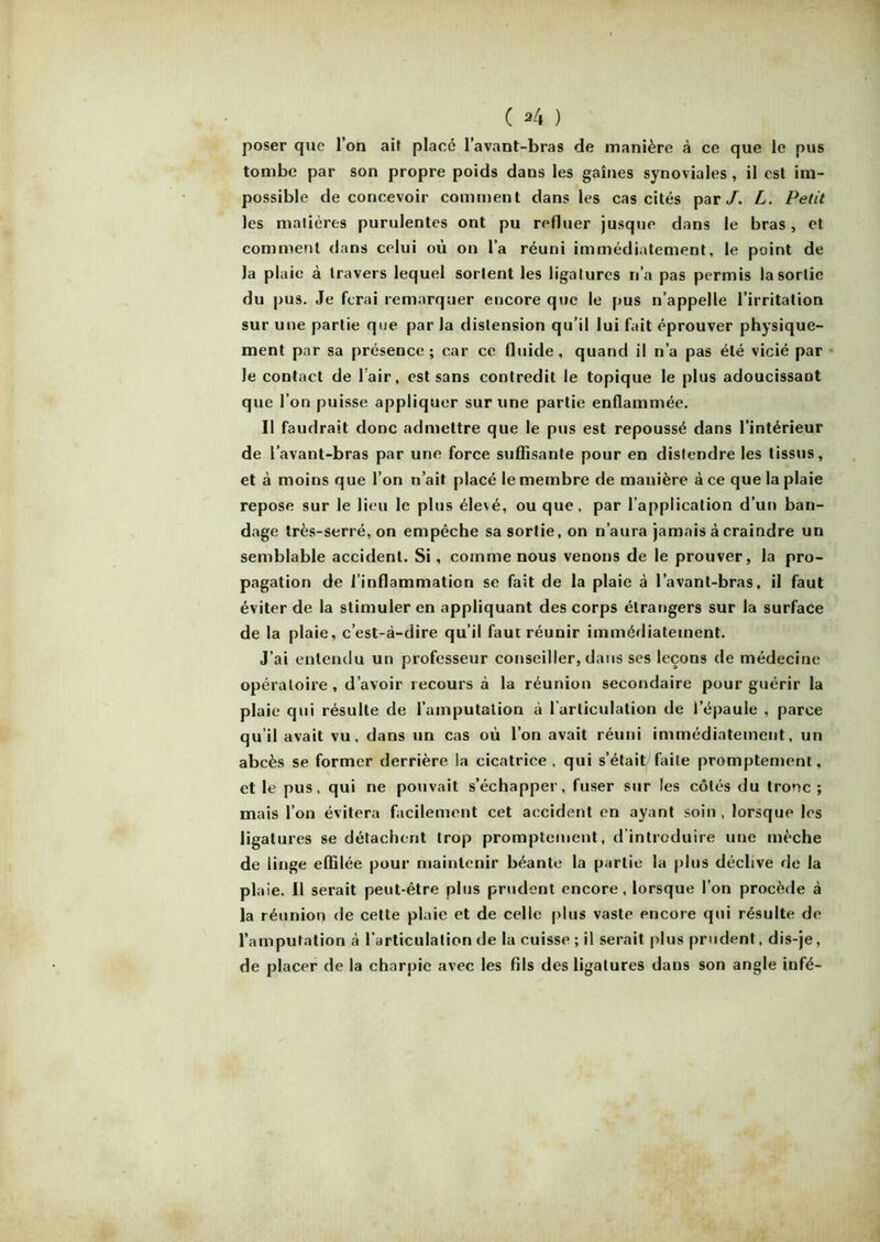poser que l’on ait placé l’avant-bras de manière à ce que le pus tombe par son propre poids dans les gaines synoviales , il est im- possible de concevoir comment dans les cas cités par/. L. Petit les matières purulentes ont pu refluer jusque dans le bras , et comment dans celui où on l’a réuni immédiatement, le point de la plaie à travers lequel sortent les ligatures n’a pas permis la sortie du pus. Je ferai remarquer encore que le pus n’appelle l’irritation sur une partie que par la distension qu’il lui fait éprouver physique- ment par sa présence; car ce fluide, quand il n’a pas été vicié par le contact de l’air, est sans contredit le topique le plus adoucissant que l’on puisse appliquer sur une partie enflammée. Il faudrait donc admettre que le pus est repoussé dans l’intérieur de l’avant-bras par une force suffisante pour en distendre les tissus, et à moins que l’on n’ait placé le membre de mauière à ce que la plaie repose sur le lieu le plus élevé, ou que, par l’application d’un ban- dage très-serré, on empêche sa sortie, on n’aura jamais à craindre un semblable accident. Si, comme nous venons de le prouver, la pro- pagation de l’inflammation se fait de la plaie à l’avant-bras, il faut éviter de la stimuler en appliquant des corps étrangers sur la surface de la plaie, c’est-à-dire qu’il faut réunir immédiatement. J’ai entendu un professeur conseiller, dans ses leçons de médecine opératoire, d’avoir recours à la réunion secondaire pour guérir la plaie qui résulte de l’amputation à l’articulation de l’épaule , parce qu’il avait vu, dans un cas où l’on avait réuni immédiatement, un abcès se former derrière la cicatrice, qui s’était faite promptement, et le pus, qui ne pouvait s’échapper, fuser sur les côtés du tronc ; mais l’on évitera facilement cet accident en ayant soin , lorsque les ligatures se détachent trop promptement, d introduire une mèche de linge effilée pour maintenir béante la partie la plus déclive de la plaie. Il serait peut-être plus prudent encore, lorsque l’on procède à la réunion de cette plaie et de celle plus vaste encore qui résulte de l’amputation à l’articulation de la cuisse ; il serait plus prudent, dis-je, de placer de la charpie avec les fils des ligatures dans son angle infé-