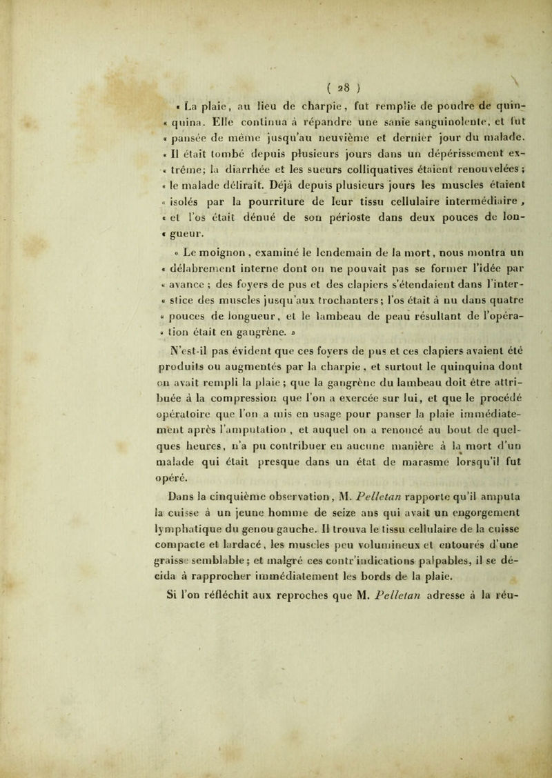 « La plaie, au lieu de charpie, fut remplie de poudre de quin- « quina. Elle continua à répandre une sanie sanguinolente, et lut « pansée de même jusqu’au neuvième et dernier jour du malade. « Il était tombé depuis plusieurs jours dans un dépérissement ex- « trême; la diarrhée et les sueurs colliquatives étaient renouvelées; « le malade délirait. Déjà depuis plusieurs jours les muscles étaient « isolés par la pourriture de leur tissu cellulaire intermédiaire , « et l’os était dénué de son périoste dans deux pouces de lon- « gueur. « Le moignon , examiné le lendemain de la mort, nous montra un « délabrement interne dont on ne pouvait pas se former l’idée par « avance ; des foyers de pus et des clapiers s’étendaient dans l’inter- « stice des muscles jusqu’aux trochaDters; l’os était à nu dans quatre « pouces de longueur, et le lambeau de peau résultant de l’opéra- « tion était en gangrène. » N’cst-il pas évident que ces foyers de pus et ces clapiers avaient été produits ou augmentés par la charpie, et surtout le quinquina dont on avait rempli la plaie; que la gangrène du lambeau doit être attri- buée à la compression que l’on a exercée sur lui, et que le procédé opératoire que l’on a mis en usage pour panser la plaie immédiate- ment après l’amputation , et auquel on a renoncé au bout de quel- ques heures, n’a pu contribuer en aucune manière à la mort d’un malade qui était presque dans un état de marasme lorsqu’il fut opéré. Dans la cinquième observation, M. Pelletan rapporte qu’il amputa la cuisse à un jeune homme de seize ans qui avait un engorgement lymphatique du genou gauche. Il trouva le tissu cellulaire de la cuisse compacte et lardacé, les muscles peu volumineux et entourés d’une graisse semblable ; et malgré ces contr’indications palpables, il se dé- cida à rapprocher immédiatement les bords de la plaie.