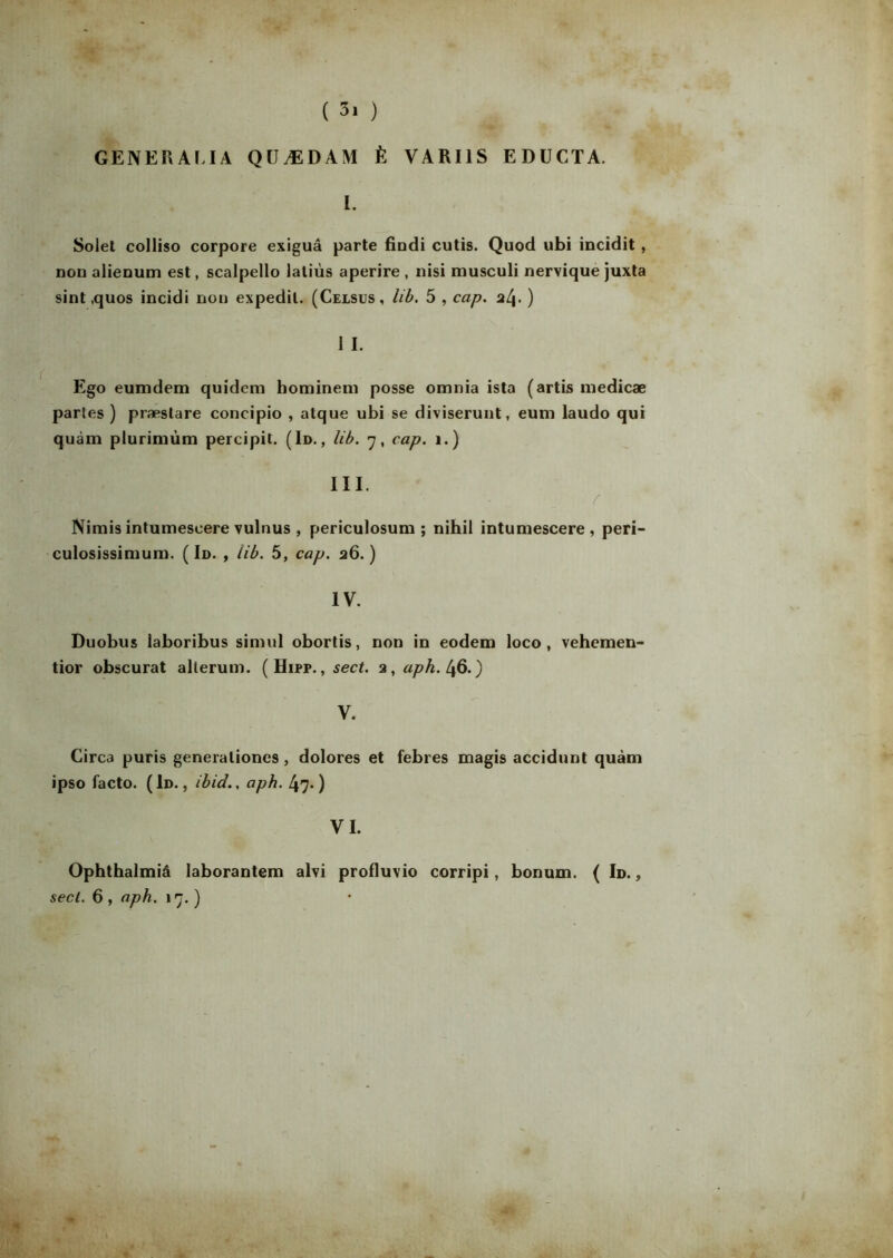 GENER ALI A QDÆDAM È VARI1S EDUCTA. I. Solet colliso corpore exiguâ parte findi cutis. Quod ubi incidit, non aiienum est, scalpello latiùs aperire , nisi musculi nervique juxta sint ,quos incidi non expedil. (Celsus, lib. 5 , cap. nl\. ) 1 I. Ego eumdem quidcm hominem posse omnia ista (artis inedicæ partes ) præstare concipio , atque ubi se diviserunt, eum laudo qui quàm pturiniùm percipit. (Id., lib. 7, cap. 1.) III. r Nimis intumescere vulnus , periculosum ; nihil intumescere , peri- culosissimum. ( Id. , lib. 5, cap. 26.) IV. Duobus laboribus simul obortis, non in eodem loco , vehemen- tior obscurat alterum. (Hipp. , sect. 2, aph. 46.) V. Circa puris generaliones , dolores et febres magis accidunt quàm ipso facto. ( Id. , ibid.. aph. 47. ) VI. Ophthalmiâ laborantem alvi profluvio corripi, bonum. ( Id. ,