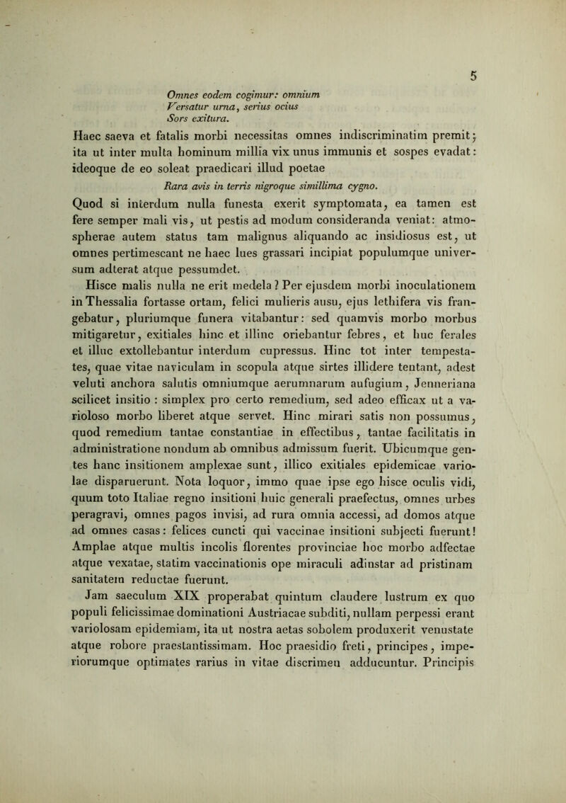 Omnes eodem cogimur: omnium Versatur urna, serius ocius Sors exitura. Haec saeva et fatalis morbi necessitas omnes indiscriminatim premit) ita ut inter multa hominum millia vix unus immunis et sospes evadat: ideoque de eo soleat praedicari illud poetae Rara avis in terris nigroque simillima cygno. Quod si interdum nulla funesta exerit symptomata, ea tamen est fere semper mali vis, ut pestis ad modum consideranda veniat: atmo- spherae autem status tam malignus aliquando ac insidiosus est, ut omnes pertimescant ne haec lues grassari incipiat populumque univer- sum adterat atque pessumdet. Hisce malis nulla ne erit medela ? Per ejusdem morbi inoculationem in Thessalia fortasse ortam, felici mulieris ausu, ejus lethifera vis fran- gebatur, pluriumque funera vitabantur: sed quamvis morbo morbus mitigaretur, exitiales hinc et illinc oriebantur febres, et huc ferales et illuc extollebantur interdum cupressus. Hinc tot inter tempesta- tes, quae vitae naviculam in scopula atque sirtes illidere tentant, adest veluti anchora salutis omniumque aerumnarum aufugium, Jenneriana scilicet insitio : simplex pro certo remedium, sed adeo efficax ut a va- rioloso morbo liberet atque servet. Hinc mirari satis non possumus, quod remedium tantae constantiae in effectibus, tantae facilitatis in administratione nondum ab omnibus admissum fuerit. Ubicumque gen- tes banc insitionem amplexae sunt, illico exitiales epidemicae vario- lae disparuerunt. Nota loquor, immo quae ipse ego hisce oculis vidi, quum toto Italiae regno insitioni huic generali praefectus, omnes urbes peragravi, omnes pagos invisi, ad rura omnia accessi, ad domos atque ad omnes casas: felices cuncti qui vaccinae insitioni subjecti fuerunt! Amplae atque multis incolis florentes provinciae hoc morbo adfectae atque vexatae, statim vaccinationis ope miraculi adinstar ad pristinam sanitatem reductae fuerunt. Jam saeculum XIX properabat quintum claudere lustrum ex quo populi felicissimae dominationi Austriacae subditi, nullam perpessi erant variolosam epidemiam, ita ut nostra aetas sobolem produxerit venustate atque robore praeslantissimam. Hoc praesidio freti, principes, impe- riorumque optimates rarius in vitae discrimen adducuntur. Principis