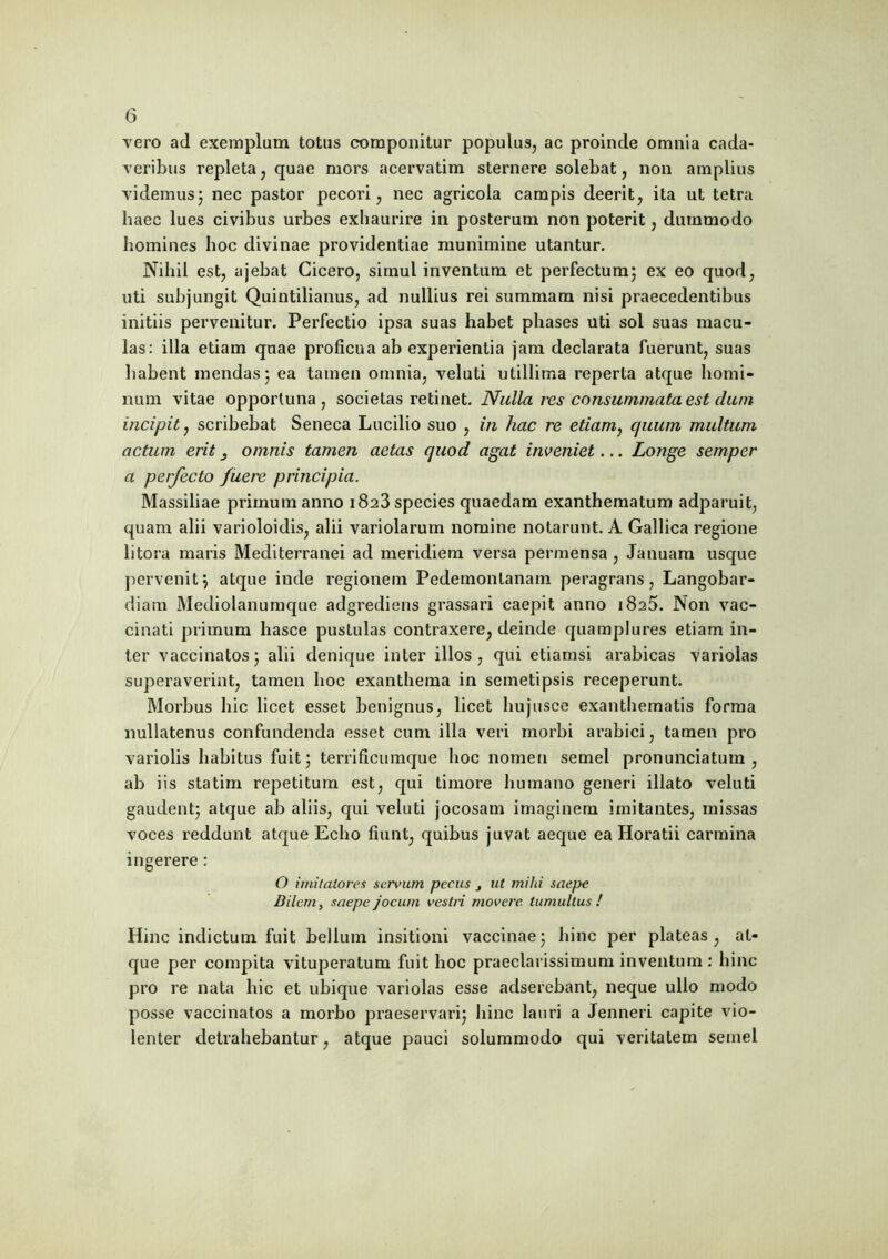 vero ad exemplum totus componitur populus, ac proinde omnia cada- veribus repleta, quae mors acervatim sternere solebat, non amplius videmus3 nec pastor pecori, nec agricola campis deerit, ita ut tetra haec lues civibus urbes exhaurire in posterum non poterit, dummodo homines hoc divinae providentiae munimine utantur. Nihil est, ajebat Cicero, simul inventum et perfectum; ex eo quod, uti subjungit Quintilianus, ad nullius rei summam nisi praecedentibus initiis pervenitur. Perfectio ipsa suas habet phases uti sol suas macu- las: illa etiam quae proficua ab experientia jam declarata fuerunt, suas habent mendas; ea tamen omnia, veluti utillima reperta atque homi- num vitae opportuna, societas retinet. Nulla res consummata est dum incipit, scribebat Seneca Lucilio suo , in hac re etiam: quum multum actum erit omnis tamen aetas quod agat inveniet... Longe semper a perfecto fuere principia. Massiliae primum anno 1823 species quaedam exanthematum adparuit, quam alii varioloidis, alii variolarum nomine notarunt. A Gallica regione litora maris Mediterranei ad meridiem versa permensa , Januam usque pervenit; atque inde regionem Pedemonlanam peragrans, Langobar- diam Mediolanumque adgrediens grassari caepit anno 1825. Non vac- cinati primum hasce pustulas contraxere, deinde quamplures etiam in- ter vaccinatos; alii denique inter illos, qui etiamsi arabicas variolas superaverint, tamen hoc exanthema in semetipsis receperunt. Morbus hic licet esset benignus, licet hujusce exanthematis forma nullatenus confundenda esset cum illa veri morbi arabici, tamen pro variolis habitus fuit; terrificumque hoc nomen semel pronunciatum , ab iis statim repetitum est, qui timore humano generi illato veluti gaudent; atque ab aliis, qui veluti jocosam imaginem imitantes, missas voces reddunt atque Echo fiunt, quibus juvat aeque ea Horatii carmina ingerere: O imitatores servum pecus } ut mihi saepe Bilem, saepe jocum vestri movere, tumultus ! Hinc indictum fuit bellum insitioni vaccinae; hinc per plateas, at- que per compita vituperatum fuit hoc praeclarissimum inventum : hinc pro re nata hic et ubique variolas esse adserebant, neque ullo modo posse vaccinatos a morbo praeservari; hinc lauri a Jenneri capite vio- lenter detrahebantur, atque pauci solummodo qui veritatem semel