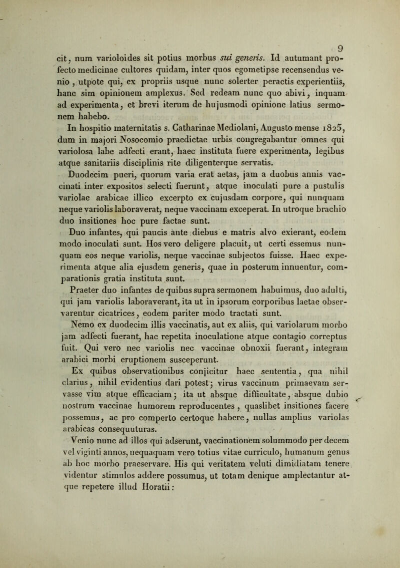 cit7 num varioloides sit potius morbus sui generis. Id autumant pro- fecto medicinae cultores quidam, inter quos egometipse recensendus ve- nio , utpote qui, ex propriis usque nunc solerter peractis experientiis, hanc sim opinionem amplexus. Sed redeam nunc quo abivi, inquam ad experimenta, et brevi iterum de hujusmodi opinione latius sermo- nem habebo. In hospitio maternitatis s. Catharinae Mediolani, Augusto mense i8a5, dum in majori Nosocomio praedictae urbis congregabantur omnes qui variolosa labe adfecti erant, haec instituta fuere experimenta, legibus atque sanitariis disciplinis rite diligenterque servatis. Duodecim pueri, quorum varia erat aetas, jam a duobus annis vac- cinati inter expositos selecti fuerunt, atque inoculati pure a pustulis variolae arabicae illico excerpto ex cujusdam corpore, qui nunquam neque variolis laboraverat, neque vaccinam exceperat. In utroque brachio duo insitiones hoc pure factae sunt. Duo infantes, qui paucis ante diebus e matris alvo exierant, eodem modo inoculati sunt. Hos vero deligere placuit, ut certi essemus nun- quam eos neque variolis, neque vaccinae subjectos fuisse. Haec expe- rimenta atque alia ejusdem generis, quae iu posterum innuentur, com- parationis gratia instituta sunt. Praeter duo infantes de quibus supra sermonem habuimus, duo adulti, qui jam variolis laboraverant, ita ut in ipsorum corporibus laetae obser- varentur cicatrices, eodem pariter modo tractati sunt. Nemo ex duodecim illis vaccinatis, aut ex aliis, qui variolarum morbo jam adfecti fuerant, hac repetita inoculatione atque contagio correptus fuit. Qui vero nec variolis nec vaccinae obnoxii fuerant, integram arabici morbi eruptionem susceperunt. Ex quibus observationibus conjicitur haec sententia, qua nihil clarius, nihil evidentius dari potest3 virus vaccinum primaevam ser- vasse vim atque efficaciam; ita ut absque difficultate, absque dubio nostrum vaccinae humorem reproducentes , quaslibet insitiones facere possemus, ac pro comperto certoque habere, nullas amplius variolas arabicas consequuturas. Venio nunc ad illos qui adserunt, vaccinationem solummodo per decem vel viginti annos, nequaquam vero totius vitae curriculo, humanum genus ab hoc morbo praeservare. His qui veritatem veluti dimidiatam tenere videntur stimulos addere possumus, ut totam denique amplectantur at- que repetere illud Horatii: