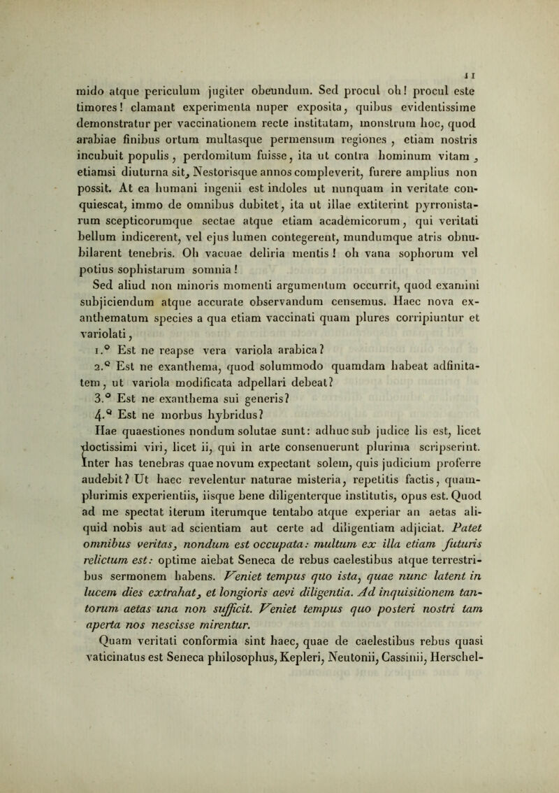 mido atque periculum jugiter obeundum. Sed procul oh! procul este timores! clamant experimenta nuper exposita, quibus evidentissime demonstratur per vaccinationem recte institutam, monstrum hoc, quod arabiae finibus ortum multasque permensum regiones , etiam nostris incubuit populis, perdomitum fuisse, ita ut contra hominum vitam etiamsi diuturna sit, Nestorisque annos compleverit, furere amplius non possit. At ea humani ingenii est indoles ut nunquam in veritate con- quiescat, immo de omnibus dubitet, ita ut illae extiterint pyrronista- rum scepticorumque sectae atque etiam academicorum, qui veritati bellum indicerent, vel ejus lumen contegerent, mundumque atris obnu- bilarent tenebris. Oh vacuae deliria mentis ! oh vana sophorum vel potius sophistarum somnia ! Sed aliud non minoris momenti argumentum occurrit, quod examini subjiciendum atque accurate observandum censemus. Haec nova ex- anthematum species a qua etiam vaccinati quam plures corripiuntur et variolati, i.° Est ne reapse vera variola arabica? 2.0 Est ne exanthema, quod solummodo quamdam habeat adfinita- tem, ut variola modificata adpellari debeat? 3. ° Est ne exanthema sui generis? 4. Q Est ne morbus hybridus? Ilae quaestiones nondum solutae sunt: adhuc sub judice lis est, licet xloctissimi viri, licet ii, qui in arte consenuerunt plurima scripserint. Inter has tenebras quae novum expectant solem, quis judicium proferre audebit? Ut haec revelentur naturae misteria, repetitis factis, quatn- plurimis experientiis, iisque bene diligenterque institutis, opus est. Quod ad me spectat iterum iterumque tentabo atque experiar an aetas ali- quid nobis aut ad scientiam aut certe ad diligentiam adjiciat. Patet omnibus veritas, nondum est occupata: multum ex illa etiam futuris relictum est: optime aiebat Seneca de rebus caelestibus atque terrestri- bus sermonem habens. Veniet tempus quo ista} quae nunc latent in lucem dies extrahat, et longioris aevi diligentia. Ad inquisitionem tan- torum aetas una non sufficit. Veniet tempus quo posteri nostri tam aperta nos nescisse mirentur. Quam veritati conformia sint haec, quae de caelestibus rebus quasi vaticinatus est Seneca philosophus, Kepleri, Neutonii, Cassinii, Herschel-